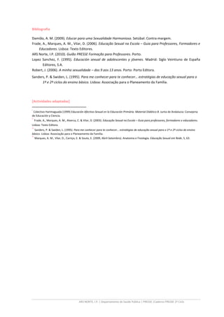 ARS NORTE, I.P. | Departamento de Saúde Pública | PRESSE |Caderno PRESSE 2º Ciclo
Bibliografia
Damião, A. M. (2009). Educar para uma Sexualidade Harmoniosa. Setúbal: Contra-margem.
Frade, A., Marques, A. M., Vilar, D. (2006). Educação Sexual na Escola – Guia para Professores, Formadores e
Educadores. Lisboa: Texto Editores.
ARS Norte, I.P. (2010). Guião PRESSE Formação para Professores. Porto.
Lopez Sanchez, F. (1995). Educación sexual de adolescentes y jóvenes. Madrid: Siglo Veintiuno de España
Editores, S.A.
Robert, J. (2006). A minha sexualidade – dos 9 aos 13 anos. Porto: Porto Editora.
Sanders, P. & Swiden, L. (1995). Para me conhecer para te conhecer… estratégias de educação sexual para o
1º e 2º ciclos do ensino básico. Lisboa: Associação para o Planeamento da Família.
[Actividades adaptadas]
i
Colectivo Harimaguada (1999) Educación Afectivo-Sexual en la Educación Primária. Material Didático B. Junta de Andalucia: Consejeria
de Educación y Ciencia.
ii
Frade, A., Marques, A. M., Alverca, C. & Vilar, D. (2003). Educação Sexual na Escola – Guia para professores, formadores e educadores.
Lisboa: Texto Editora.
iii
Sanders, P. & Swiden, L. (1995). Para me conhecer para te conhecer… estratégias de educação sexual para o 1º e 2º ciclos do ensino
básico. Lisboa: Associação para o Planeamento da Família.
iv
Marques, A. M., Vilar, D., Carriço, E. & Souto, E. (2009, Abril-Setembro). Anatomia e Fisiologia. Educação Sexual em Rede, 5, 63.
 