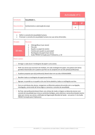 ARS NORTE, I.P. | Departamento de Saúde Pública | PRESSE |Caderno PRESSE 2º Ciclo
Actividade nº 1
Actividade: Sexualidade é…
Área temática: Conhecimento e valorização do corpo
5º 6º
••••
Objectivos:
• Definir o conceito de sexualidade humana.
• Promover o conceito de sexualidade humana nas suas várias dimensões.
Duração: Recursos:
• Esferográficas (1 por aluno)
• Fita-cola
• Quadro ou papel de cenário
• Canetas para quadro ou para papel
• Rectângulos de papel (3 por aluno)
• Guião PRESSE Formação para Professores, p. 10
15 min.
Passo a passo:
1. Entregar a cada aluno 3 rectângulos de papel e uma caneta.
2. Pedir aos alunos que escrevam de imediato, em cada rectângulo de papel, uma palavra (em letras
grandes) relacionada com a palavra que lhes vai ser proposta em voz alta pelo(a) professor(a).
3. A palavra proposta que o(a) professor(a) deverá dizer em voz alta é SEXUALIDADE.
4. Recolher todos os rectângulos de papel preenchidos.
5. Agrupar, na parede ou no quadro e de uma forma aleatória, todos os rectângulos escritos.
6. Com os contributos dos alunos, reorganizar as diferentes palavras de acordo com a sua ligação,
interligação, construindo de forma lógica e coerente o conceito de sexualidade.
7. No final, o(a) professor(a) deverá fazer uma síntese de modo a integrar as ideias dos alunos num
conceito de sexualidade que inclua as vertentes biológica, psico-afectiva e sociocultural (pode mesmo
optar por ensinar aos alunos a definição da Organização Mundial de Saúde – ver ponto 2.1 do Guião
PRESSE Formação para Professores).
 