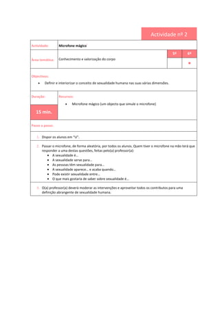 Actividade nº 2
Actividade: Microfone mágico
i
Área temática: Conhecimento e valorização do corpo
5º 6º
••••
Objectivos:
• Definir e interiorizar o conceito de sexualidade humana nas suas várias dimensões.
Duração: Recursos:
• Microfone mágico (um objecto que simule o microfone)
15 min.
Passo a passo:
1. Dispor os alunos em “U”.
2. Passar o microfone, de forma aleatória, por todos os alunos. Quem tiver o microfone na mão terá que
responder a uma destas questões, feitas pelo(a) professor(a):
• A sexualidade é…
• A sexualidade serve para…
• As pessoas têm sexualidade para…
• A sexualidade aparece… e acaba quando…
• Pode existir sexualidade entre…
• O que mais gostaria de saber sobre sexualidade é…
3. O(a) professor(a) deverá moderar as intervenções e aproveitar todos os contributos para uma
definição abrangente de sexualidade humana.
 