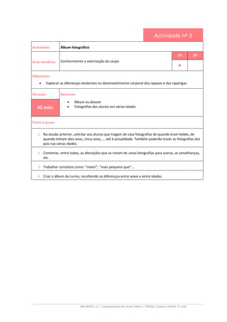 ARS NORTE, I.P. | Departamento de Saúde Pública | PRESSE |Caderno PRESSE 2º Ciclo
Actividade nº 3
Actividade: Álbum fotográfico
i
Área temática: Conhecimento e valorização do corpo
5º 6º
••••
Objectivos:
• Explorar as diferenças existentes no desenvolvimento corporal dos rapazes e das raparigas.
Duração: Recursos:
• Álbum ou dossier
• Fotografias dos alunos em várias idades45 min.
Passo a passo:
1. Na sessão anterior, solicitar aos alunos que tragam de casa fotografias de quando eram bebés, de
quando tinham dois anos, cinco anos, … até à actualidade. Também poderão trazer as fotografias dos
pais nas várias idades.
2. Comentar, entre todos, as alterações que se notam de umas fotografias para outras, as semelhanças,
etc.
3. Trabalhar conceitos como: “maior”, “mais pequeno que“...
4. Criar o álbum da turma, recolhendo as diferenças entre sexos e entre idades.
 