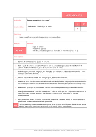 ARS NORTE, I.P. | Departamento de Saúde Pública | PRESSE |Caderno PRESSE 2º Ciclo
Actividade nº 4
Actividade: O que se passa com o meu corpo?
Área temática: Conhecimento e valorização do corpo
5º 6º
••••
Objectivos:
• Explorar as diferenças anatómicas que ocorrem na puberdade.
Duração: Recursos:
• Papel de cenário
• Marcadores grossos
• Lista das partes do corpo e suas alterações na puberdade (Ficha nº 4)45 min.
Passo a passo:
1. Formar, de forma aleatória, grupos de 2 alunos.
2. Com a ajuda de um saco que contenha papéis com as partes do corpo que constam da Ficha nº 4,
atribuir aleatoriamente a cada grupo de alunos uma parte do corpo.
3. Pedir-lhes para pensarem, em grupo, nas alterações que ocorrem na puberdade relativamente à parte
do corpo que lhes foi atribuída.
4. Separar o papel de cenário em dois pedaços iguais, do tamanho dos alunos.
5. Pedir a um aluno e a uma aluna que se deitem em cima do papel e aos colegas para fazerem o contorno
dos seus corpos com marcador, fazendo assim uma silhueta feminina (“Eva”) e uma masculina (“Adão”).
6. Pedir a cada grupo que se posicione nas silhuetas, conforme a parte do corpo que lhes foi atribuída.
7. Cada grupo tem de dizer à restante turma qual é a parte do corpo que está a representar e quais são as
alterações que aí ocorrem, à medida que desenha a parte do corpo em questão na silhueta
correspondente.
8. O(a) professor(a) deverá ir fazendo as correcções necessárias e, no final, depois de ambas as silhuetas
preenchidas, sistematizar os conteúdos aprendidos.
Nota:
Caso não haja alunos suficientes para explorar todas as partes do corpo, o(a) professor(a) deverá, no final, explicar
quais são as alterações que ocorrem nas partes do corpo que não tiverem sido atribuídas.
 