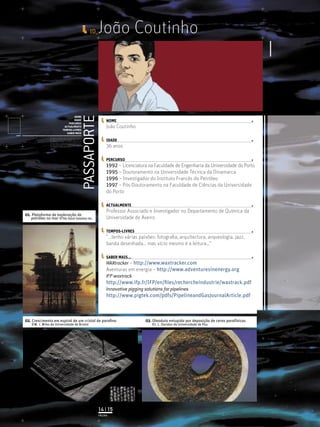 ID_    João Coutinho


                                                                      PASSAPORTE
                                              NOME
                                              IDADE                                     NOME
                                          PERCURSO
                                       ACTUALMENTE                                      João Coutinho
                                      TEMPOS-LIVRES
                                         SABER MAIS
                Licenciatura em Biologia-Recursos Faunísticos e Ambiente,
                Faculdade de Ciências da Universidade de Lisboa, Mestrado
                em Matemática Aplicada às Ciências Biológicas pelo                      IDADE
                Instituto Superior de Agronomia da Universidade Técnica
                de Lisboa Doutoramento em Biologia da Conservação pela
                Universidade de Sheﬃeld, Reino Unido.
                                                                                        36 anos

                                                                                        PERCURSO
                                                                                        1992 – Licenciatura na Faculdade de Engenharia da Universidade do Porto
                                                                                        1995 – Doutoramento na Universidade Técnica da Dinamarca
                                                                                        1996 – Investigador do Instituto Francês do Petróleo
                                                                                        1997 – Pós-Doutoramento na Faculdade de Ciências da Universidade
                                                                                        do Porto

                                                                                        ACTUALMENTE
                                                                                        Professor Associado e Investigador no Departamento de Química da
01. Plataforma de exploração de
   petróleo no mar ©The Stock Solution Inc.                                             Universidade de Aveiro

                                                                                        TEMPOS-LIVRES
                                                                                        “...tenho várias paixões: fotograﬁa, arquitectura, arqueologia, jazz,
                                                                                        banda desenhada… mas vício mesmo é a leitura…”

                                                                                        SABER MAIS...
                                                                                        WAXtracker – http://www.waxtracker.com
                                                                                        Aventuras em energia – http://www.adventuresinenergy.org
                                                                                        IFP waxtrack
                                                                                        http://www.ifp.fr/IFP/en/ﬁles/rechercheindustrie/waxtrack.pdf
                                                                                        Innovative pigging solutions for pipelines
                                                                                        http://www.pigtek.com/pdfs/PipelineandGasJournalArticle.pdf



02. Crescimento em espiral de um cristal de paraﬁna                                                        03. Oleoduto entupido por deposição de ceras parafínicas
    ©M. J. Miles da Universidade de Bristol                                                                   ©J. L. Daridon da Universidade de Pau




                                                                                   14 | 15
                                                                                   PÁGINA
 