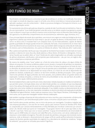 PROJECTOS //////////////////




                                                                                                                                                             PROJECTO
                                                                                                       Licenciatura em Biologia-Recursos Faunísticos e Ambiente,
                                                                                                       Faculdade de Ciências da Universidade de Lisboa, Mestrado
                                                                                                       em Matemática Aplicada às Ciências Biológicas pelo




DO FUNDO DO MAR
                                                                                                       Instituto Superior de Agronomia da Universidade Técnica
                                                                                                       de Lisboa Doutoramento em Biologia da Conservação pela
                                                                                                       Universidade de Sheﬃeld, Reino Unido.




Para Einstein a termodinâmica era a única teoria que não acreditava vir um dia a ser modiﬁcada. Esta teoria,
com origem no estudo de máquinas a vapor é, no fundo, uma ciência muito básica e transversal que pode ser
aplicada a qualquer ramo do conhecimento — desde os processos biológicos à formação do Universo, ou às
próprias organizações sociais.
Foi exactamente esta última aplicação que despertou a paixão de João Coutinho pela termodinâmica. Hoje em
dia usa-a para explicar “se as moléculas gostam umas das outras ou se odeiam, quanto é que gostam ou quanto
é que se odeiam e como é que isso afecta a maneira como se distribuem entre as diferentes fases (sólida, líqui-
da e gasosa) ou nos diferentes compartimentos de um ecossistema (ar, sedimentos, água, biomassa, etc.)”.
O seu principal objecto de estudo são os petróleos, uma mistura com origem em moléculas biológicas de micro-
organismos e plantas que viveram há muito tempo e, que por um golpe do destino, se decompuseram no sítio
certo e na altura certa. O resultado ﬁnal é um composto muito rico em hidrocarbonetos, capazes de libertar
grandes quantidades de energia quando entram em combustão. No fundo, o funcionamento de um motor não é
assim tão diferente do funcionamento do nosso corpo, que também obtém energia da combustão de moléculas.
Os motores usam os hidrocarbonetos, nós usamos os hidratos de carbono. “São moléculas aﬁns”, explica João.
Mas o potencial do petróleo não ﬁca por aqui. Este pode ser facilmente fraccionado e transformado em muitos
produtos e objectos do nosso dia-a-dia, desde plásticos a ﬁbras têxteis, fertilizantes e detergentes. Entre as
várias fracções que se podem obter, as “ceras” (moléculas de cadeia longa) podem ser utilizadas na produção
de aditivos alimentares, lubriﬁcantes e até excipientes para medicamentos – são, por isso, um negócio alta-
mente rentável para as empresas petrolíferas.
No reverso da medalha, estas “ceras” podem ser a fonte de muitas dores de cabeça e de alguns biliões de
dólares em prejuízos. Os maiores problemas podem ocorrer durante o transporte de petróleos em oleodutos,
desde as plataformas no mar alto até aos serviços em terra ﬁrme. As baixas temperaturas do fundo do mar e
as alterações de pressão levam a que a fracção cerosa do petróleo perca solubilidade e acabe por cristalizar.
Assim como o colesterol se vai depositando nas nossas artérias, os cristais de cera vão-se depositando nas
paredes do oleoduto, acabando por o obstruir se não forem tomadas as devidas precauções. Como a grande
maioria dos petróleos de águas profundas são muito pesados, este problema afecta um grande número de
explorações. Condutas entupidas, a centenas de metros de profundidade no mar, não são fáceis de aceder e
reparar. A melhor opção é deﬁnitivamente prevenir.
Na Universidade de Aveiro, João Coutinho tem vindo a desenvolver métodos baseados em modelos termodinâmicos
que permitem prever a formação destas ceras num determinado petróleo e as condições em que essa deposição
ocorre. Esta valiosa informação permite assim às empresas petrolíferas projectar oleodutos de maneira mais apro-
priada, bem como tomar medidas de manutenção adequadas. O seu trabalho resultou no desenvolvimento de um
software já adoptado por um dos mais importantes simuladores no domínio da indústria de exploração do petróleo,
o Multiﬂash da inglesa Infochem. Sendo usado por empresas como a Total, Repsol, Petrobras, Schlumberger, Esso,
entre outras, com as quais este investigador mantém intensas colaborações.
João também investiga a dispersão de hidrocarbonetos em meios marinhos, para compreender a dinâmica dos
derrames petrolíferos, que tanta devastação podem causar, e encontrar soluções para a sua resolução.
João Coutinho adora estudar petróleos, mas no início não pensou ser investigador. Considerou trabalhar para
uma empresa petrolífera e, com esse ﬁm em mente, passou pelo Instituto Francês do Petróleo (IFP). Ainda
aí, compreendeu que “prezava demasiadamente a minha liberdade para me deixar condicionar por uma em-
presa”, diz. Decidiu então que queria ser investigador. “O que gosto mesmo é de vir para aqui todos os dias
e decidir o que fazer. Temos que criar os nossos caminhos”. O grupo de termodinâmica da Universidade de
Aveiro, que em 1998 fundou em conjunto com Isabel Marrucho, é muito activo, com várias colaborações com
empresas e universidades estrangeiras. Para além do estudo dos petróleos, este grupo está envolvido noutras
aventuras, onde se destacam o desenvolvimento de sangue artiﬁcial usando perﬂuorcarbonetos (compostos
capazes de dissolver grandes quantidades de oxigénio), ou a descoberta de substâncias isoladoras, “amigas
do ambiente”, que possam ser utilizadas para revestir frigoríﬁcos.
 