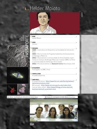 ID_    Helder Maiato


                                                                     PASSAPORTE
                                             NOME
                                             IDADE                                     NOME
                                         PERCURSO
                                      ACTUALMENTE                                      Helder Maiato
                                     TEMPOS-LIVRES
                                        SABER MAIS
               Licenciatura em Biologia-Recursos Faunísticos e Ambiente,
               Faculdade de Ciências da Universidade de Lisboa, Mestrado
               em Matemática Aplicada às Ciências Biológicas pelo                      IDADE
               Instituto Superior de Agronomia da Universidade Técnica
               de Lisboa Doutoramento em Biologia da Conservação pela
               Universidade de Sheﬃeld, Reino Unido.
                                                                                       29 anos

                                                                                       PERCURSO
                                                                                       1998 – Licenciatura em Bioquímica na Faculdade de Ciências do
                                                                                       Porto
                                                                                       1999 – Ano Curricular do Programa Gulbenkian de Doutoramento
                                                                                       em Biologia e Medicina
                                                                                       2003 – Doutoramento na Universidade do Porto (trabalho experi-
                                                                                       mental no Instituto de Biologia Molecular e Celular (IBMC) no Porto
                                                                                       e na Universidade de Edimburgo, Reino Unido)
                                                                                       2003 – Pós-doutoramento no Wadsworth Centre, Nova Iorque, EUA

                                                                                       ACTUALMENTE
                                                                                       Investigador no IBMC, Porto

                                                                                       TEMPOS-LIVRES
                                                                                       Escalada desportiva

                                                                                       SABER MAIS...
                                                                                       O mundo da mitose - http://www.bio.unc.edu/faculty/salmon/
                                                                                       lab/mitosis/mitosis.html
                                                                                       Microscopia - http://www.microscopy.fsu.edu/index.html
                                                                                       Tutorial sobre mitose - http://www.biology.arizona.edu/cell_
                                                                                       bio/tutorials/cell_cycle/main.html



01. Mitose, visualização por várias técnicas ©Helder Maiato                                                  02. Equipa de investigação de Helder Maiato ©Joana Barros




                                                                                  20 | 21
                                                                                  PÁGINA
 