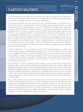 PROJECTOS //////////////////




                                                                                                                                                        PROJECTO
                                                                                                  Licenciatura em Biologia-Recursos Faunísticos e Ambiente,
                                                                                                  Faculdade de Ciências da Universidade de Lisboa, Mestrado
                                                                                                  em Matemática Aplicada às Ciências Biológicas pelo




O ARTISTA SOLITÁRIO
                                                                                                  Instituto Superior de Agronomia da Universidade Técnica
                                                                                                  de Lisboa Doutoramento em Biologia da Conservação pela
                                                                                                  Universidade de Sheﬃeld, Reino Unido.




Rui Loja Fernandes é um cientista sereno. Sabe que fala uma “língua” que muito poucos entendem e ha-
bituou-se a essa espécie de solidão intelectual. E ao paradoxo de isso acontecer quando, precisamente,
a sua ciência é a linguagem universal por excelência: a Matemática.
Rui começou pelo mundo real, onde reinam as leis físicas. “Os problemas que me interessam têm ori-
gem na Física”, explica. Contudo, enquanto a Física nos explica que forças actuam quando uma caneta
atirada para cima da secretária descreve um arco e cai, a Matemática interroga-se sobre a geometria
do espaço, onde tudo se desenrola. Newton sintetizou: os matemáticos querem descobrir algo de mais
fundamental do que o impulso ou o efeito da massa. Aumentam o grau de soﬁsticação e dão-se ao luxo
de “brincar” com a constante de Planck – é uma constante no mundo da mecânica quântica –, mas no
mundo paralelo da Matemática tudo, ou quase tudo, é possível. Fazer variar a constante de Planck a
partir do nada, transformar fenómenos lineares em não-lineares, é uma estratégia para lidar com pro-
blemas complexos. Rui Loja reconhece que embora a motivação inicial venha da tentativa de resolução
de problemas concretos, às vezes dá por si a seguir os aspectos estéticos: “somos um pouco como os
artistas plásticos, de certo modo egoístas”. É que os cenários descritos matematicamente “batem tão
certo, são tão belos, que ﬁcamos convencidos que estamos a descobrir algo que já existe e que verda-
deiramente nos transcende”.
Contudo, a Matemática não traz a solução para tudo. “Se há coisa que aprendemos nos últimos cem
anos, é que há coisas que, simplesmente, não podemos fazer”, diz Rui. Um exemplo? “ Não é possível
criar um programa informático que veriﬁque, infalivelmente, os erros dos outros programas; ele teria
que se veriﬁcar a si próprio e perante a possibilidade de conter pelo menos um erro de programação,
o resultado seria contraditório”, responde o matemático que, na sua juventude nadava 50 quilómetros
por semana, na Coimbra natal, apenas pelo prazer de se desaﬁar a si próprio e porque a “escola não era
suﬁcientemente estimulante”.
Hoje, premiado com o Prémio Gulbenkian de Ciência 2001 e autor de um “ISI highly cited paper” (que
distingue artigos cientíﬁcos muito citados pelos seus pares), Rui considera que a divisão tradicional da
Matemática em grandes áreas é artiﬁcial. Os grandes avanços da disciplina, diz, dão-se da “combinação
inteligente” da álgebra (onde se faz a manipulação de equações e estruturas formais), da análise (que
trata das variações de quantidades), da geometria e da topologia (que estudam as formas, seja de um
sistema solar seja de uma bola de sabão). Esta metodologia implica que numa unidade de investigação,
haja a preocupação de cobrir o máximo de áreas, não afectando mais do que um ou dois matemáticos
a cada uma delas.
Mas a solidão cientíﬁca não é um bom método para produzir conhecimento. Por isso, é prática da área
cientíﬁca as colaborações internacionais, quer por intercâmbio entre cientistas de dois países, quer
pela frequência de programas temáticos em institutos espalhados por todo o mundo, onde se concentra
massa crítica de matemáticos que estudam, em dado momento, um problema muito particular. O seu
gabinete do Instituto Superior Técnico, é, para Rui Loja Fernandes, um espaço de reﬂexão antes de
partir para os Estados Unidos, ou para o Japão, ou para a China ... não importa onde. Aﬁnal, a língua não
é problema, ou não fosse a Matemática o esperanto do Universo.
 