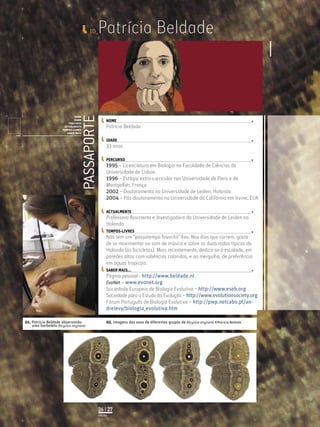 ID_    Patrícia Beldade


                                                                    PASSAPORTE
                                            NOME
                                            IDADE                                     NOME
                                        PERCURSO
                                     ACTUALMENTE                                      Patrícia Beldade
                                    TEMPOS-LIVRES
                                       SABER MAIS
              Licenciatura em Biologia-Recursos Faunísticos e Ambiente,
              Faculdade de Ciências da Universidade de Lisboa, Mestrado
              em Matemática Aplicada às Ciências Biológicas pelo                      IDADE
              Instituto Superior de Agronomia da Universidade Técnica
              de Lisboa Doutoramento em Biologia da Conservação pela
              Universidade de Sheﬃeld, Reino Unido.
                                                                                      33 anos

                                                                                      PERCURSO
                                                                                      1995 – Licenciatura em Biologia na Faculdade de Ciências da
                                                                                      Universidade de Lisboa
                                                                                      1996 – Estágio extra-curricular nas Universidade de Paris e de
                                                                                      Montpellier, França
                                                                                      2002 – Doutoramento na Universidade de Leiden, Holanda
                                                                                      2004 – Pós-doutoramento na Universidade da Califórnia em Irvine, EUA

                                                                                      ACTUALMENTE
                                                                                      Professora Assistente e Investigadora da Universidade de Leiden na
                                                                                      Holanda
                                                                                      TEMPOS-LIVRES
                                                                                      Não tem um “passatempo favorito” ﬁxo. Nos dias que correm, gosta
                                                                                      de se movimentar ao som de música e sobre as duas rodas típicas da
                                                                                      Holanda (as bicicletas). Mais recentemente, dedica-se à escalada, em
                                                                                      paredes altas com saliências coloridas, e ao mergulho, de preferência
                                                                                      em águas tropicais.
                                                                                      SABER MAIS...
                                                                                      Página pessoal - http://www.beldade.nl
                                                                                      EvoNet – www.evonet.org
                                                                                      Sociedade Europeia de Biologia Evolutiva – http://www.eseb.org
                                                                                      Sociedade para o Estudo da Evolução – http://www.evolutionsociety.org
                                                                                      Fórum Português de Biologia Evolutiva – http://pwp.netcabo.pt/an-
                                                                                      drelevy/biologia_evolutiva.htm

01. Patrícia Beldade observando                                                       02. Imagens das asas de diferentes grupos de Bicyclus anynana ©Patrícia Beldade
    uma borboleta Bicyclus anynana




                                                                                 26 | 27
                                                                                 PÁGINA
 