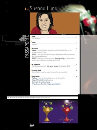 ID_    Susana Lima


                                                                    PASSAPORTE
                                            NOME
                                            IDADE                                     NOME
                                        PERCURSO
                                     ACTUALMENTE                                      Susana Lima
                                    TEMPOS-LIVRES
                                       SABER MAIS
              Licenciatura em Biologia-Recursos Faunísticos e Ambiente,
              Faculdade de Ciências da Universidade de Lisboa, Mestrado
              em Matemática Aplicada às Ciências Biológicas pelo                      IDADE
              Instituto Superior de Agronomia da Universidade Técnica
              de Lisboa Doutoramento em Biologia da Conservação pela
              Universidade de Sheﬃeld, Reino Unido.
                                                                                      29 anos

                                                                                      PERCURSO
                                                                                      1999 - Licenciatura em Bioquímica na Faculdade Ciências da
                                                                                      Universidade do Porto
                                                                                      2000 – Ano Curricular do Programa Gulbenkian de Doutoramento
                                                                                      em Biologia e Medicina
                                                                                      2005 – Doutoramento no Instituto Sloan Kettering em Nova Iorque
                                                                                      e na Universidade de Yale, New Haven, EUA

                                                                                      ACTUALMENTE
                                                                                      Pós-doutoramento em Cold Spring Harbor, Nova Iorque, EUA

                                                                                      TEMPOS-LIVRES
                                                                                      Caminhadas, cozinhar, viajar e mergulhar sem garrafa.

                                                                                      SABER MAIS...
                                                                                      FlyBase – base de dados do genoma da Drosophila
                                                                                      http://ﬂybase.bio.indiana.edu
                                                                                      Society for Neural Interfacing
                                                                                      http://www.iﬁ.unizh.ch/groups/ailab/sni




01. Mecanismo de activação de neurónios especíﬁcos por laser ©Formas do Possível


                                                                                                      ���������������                                 ���������




                                                                                                       �����������������            ���������������

                                                                                 28 | 29
                                                                                 PÁGINA
 