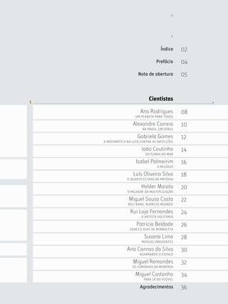 Índice     02

                              Prefácio      04

                   Nota de abertura         05



                          Cientistas

                     Ana Rodrigues          08
                  UM PLANETA PARA TODOS

                Alexandre Correia           10
                      NA PRAIA, EM VÉNUS

                   Gabriela Gomes           12
A MATEMÁTICA NA LUTA CONTRA AS INFECÇÕES

                     João Coutinho          14
                        DO FUNDO DO MAR

                  Isabel Palmeirim          16
                               O RELÓGIO

                 Luís Oliveira Silva        18
             O QUARTO ESTADO DA MATÉRIA

                     Helder Maiato          20
             O MILAGRE DA MULTIPLICAÇÃO

              Miguel Sousa Costa            22
              BIG? BANG. BURACOS NEGROS!

               Rui Loja Fernandes           24
                     O ARTISTA SOLITÁRIO

                  Patrícia Beldade          26
               GENES E ASAS DE BORBOLETA

                       Susana Lima          28
                     MOSCAS OBEDIENTES

             Ana Cannas da Silva            30
                    AGARRANDO O ESPAÇO

                Miguel Remondes             32
                OS CAMINHOS DA MEMÓRIA

                  Miguel Castanho           34
                       PARA LÁ DO VISÍVEL

                    Agradecimentos          36
 