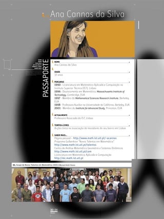 ID_    Ana Cannas da Silva


                                                                   PASSAPORTE
                                           NOME
                                           IDADE                                     NOME
                                       PERCURSO
                                    ACTUALMENTE                                      Ana Cannas da Silva
                                   TEMPOS-LIVRES
                                      SABER MAIS
             Licenciatura em Biologia-Recursos Faunísticos e Ambiente,
             Faculdade de Ciências da Universidade de Lisboa, Mestrado
             em Matemática Aplicada às Ciências Biológicas pelo                      IDADE
             Instituto Superior de Agronomia da Universidade Técnica
             de Lisboa Doutoramento em Biologia da Conservação pela
             Universidade de Sheﬃeld, Reino Unido.
                                                                                     37 anos

                                                                                     PERCURSO
                                                                                     1990 - Licenciatura em Matemática Aplicada e Computação no
                                                                                     Instituto Superior Técnico (IST), Lisboa
                                                                                     1996 - Doutoramento em Matemática, Massachusetts Institute of
                                                                                     Technology, Cambridge, EUA
                                                                                     1997 - Membro do Mathematical Sciences Research Institute, Berkeley,
                                                                                     EUA
                                                                                     1998 - Professora Auxiliar na Universidade da Califórnia, Berkeley, EUA
                                                                                     2001 - Membro do Institute for Advanced Study, Princeton, EUA

                                                                                     ACTUALMENTE
                                                                                     Professora Associada do IST, Lisboa

                                                                                     TEMPOS-LIVRES
                                                                                     Acção cívica na associação de moradores do seu bairro em Lisboa

                                                                                     SABER MAIS...
                                                                                     Página pessoal – http://www.math.ist.utl.pt/~acannas
                                                                                     Programa Gulbenkian “Novos Talentos em Matemática”
                                                                                     http://www.math.ist.utl.pt/talentos
                                                                                     Centro de Análise Matemática Geometria e Sistemas Dinâmicos
                                                                                     http://www.math.ist.utl.pt/cam
                                                                                     Licenciatura em Matemática Aplicada e Computação
                                                                                     http://mc.math.ist.utl.pt

01. Grupo de Novos Talentos em Matemática 2005 ©Manuel Arala Chaves




                                                                                30 | 31
                                                                                PÁGINA
 