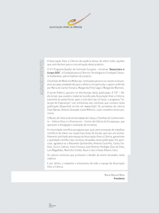 A Associação Viver a Ciência não poderia deixar de referir todos aqueles
AGRADECIMENTOS


                 que contribuíram para a concretização deste projecto:
                 O 6.º Programa Quadro da Comissão Europeia - iniciativa “Researchers in
                 Europe 2005”, a Fundação para a Ciência e Tecnologia e a Fundação Calous-
                 te Gulbenkian, patrocinadores do projecto.
                 O Instituto de Medicina Molecular, instituição parceira no consórcio do pro-
                 jecto europeu estabelecido para o efeito e, em particular, o apoio conferido
                 por Maria do Carmo Fonseca, Margarida Pinto Gago e Margarida Martinez.
                 O jornal Público, parceiro na distribuição desta publicação. A TSF – Rá-
                 dio Jornal, que usando o material reunido pela Associação Viver a Ciência,
                 transmite às sextas-feiras, após o noticiário das 13 horas, o programa “Se-
                 lecção de Esperanças” com entrevistas aos cientistas que constam nesta
                 publicação (disponível on-line em www.tsf.pt). Os jornalistas de ciência
                 Clara Barata, António Granado e José Milheiro, cujos conselhos foram pre-
                 ciosos.
                 O Museu de Ciência da Universidade de Lisboa, o Pavilhão do Conhecimen-
                 to – Ciência Viva e o Visionarium – Centro de Ciência do Europarque, que
                 apoiaram a divulgação e avaliação da iniciativa.
                 A comunidade cientíﬁca portuguesa que, quer pela nomeação de trabalhos
                 cientíﬁcos de relevo nas respectivas áreas de estudo, quer por um aconse-
                 lhamento solicitado pela equipa da Associação Viver a Ciência, garantiram
                 a qualidade cientíﬁca das carreiras retratadas nesta publicação. Em parti-
                 cular, agradece-se a Alexandre Quintanilha, António Coutinho, Carlos Fio-
                 lhais, Eurico Cabrita, Irene Fonseca, José António Perdigão Dias da Silva,
                 Luís Magalhães, Martinho Simões, Nuno Crato e Paulo Ribeiro Claro.
                 Os catorze cientistas que aceitaram o desaﬁo de serem retratados neste
                 caderno.
                 E por último, o empenho e entusiasmo de toda a equipa da Associação
                 Viver a Ciência.


                                                                         Maria Manuel Mota
                                                                                  Presidente




                  36
                  PÁGINA
 