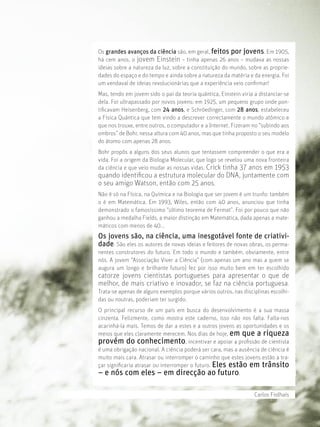 Os grandes avanços da ciência são, em geral, feitos por jovens. Em 1905,
há cem anos, o jovem Einstein – tinha apenas 26 anos – mudava as nossas
ideias sobre a natureza da luz, sobre a constituição do mundo, sobre as proprie-
dades do espaço e do tempo e ainda sobre a natureza da matéria e da energia. Foi
um vendaval de ideias revolucionárias que a experiência veio conﬁrmar!
Mas, tendo em jovem sido o pai da teoria quântica, Einstein viria a distanciar-se
dela. Foi ultrapassado por novos jovens: em 1925, um pequeno grupo onde pon-
tiﬁcavam Heisenberg, com 24 anos, e Schröedinger, com 28 anos, estabeleceu
a Física Quântica que tem vindo a descrever correctamente o mundo atómico e
que nos trouxe, entre outros, o computador e a Internet. Fizeram-no “subindo aos
ombros” de Bohr, nessa altura com 40 anos, mas que tinha proposto o seu modelo
do átomo com apenas 28 anos.
Bohr propôs a alguns dos seus alunos que tentassem compreender o que era a
vida. Foi a origem da Biologia Molecular, que logo se revelou uma nova fronteira
da ciência e que veio mudar as nossas vidas. Crick tinha 37 anos em 1953
quando identiﬁcou a estrutura molecular do DNA, juntamente com
o seu amigo Watson, então com 25 anos.
Não é só na Física, na Química e na Biologia que ser jovem é um trunfo: também
o é em Matemática. Em 1993, Wiles, então com 40 anos, anunciou que tinha
demonstrado o famosíssimo “último teorema de Fermat”. Foi por pouco que não
ganhou a medalha Fields, a maior distinção em Matemática, dada apenas a mate-
máticos com menos de 40...
Os jovens são, na ciência, uma inesgotável fonte de criativi-
dade. São eles os autores de novas ideias e feitores de novas obras, os perma-
nentes construtores do futuro. Em todo o mundo e também, obviamente, entre
nós. A jovem “Associação Viver a Ciência” (com apenas um ano mas a quem se
augura um longo e brilhante futuro) fez por isso muito bem em ter escolhido
catorze jovens cientistas portugueses para apresentar o que de
melhor, de mais criativo e inovador, se faz na ciência portuguesa.
Trata-se apenas de alguns exemplos porque vários outros, nas disciplinas escolhi-
das ou noutras, poderiam ter surgido.
O principal recurso de um país em busca do desenvolvimento é a sua massa
cinzenta. Felizmente, como mostra este caderno, isso não nos falta. Falta-nos
acarinhá-la mais. Temos de dar a estes e a outros jovens as oportunidades e os
meios que eles claramente merecem. Nos dias de hoje, em que a riqueza
provém do conhecimento, incentivar e apoiar a proﬁssão de cientista
é uma obrigação nacional. A ciência poderá ser cara, mas a ausência de ciência é
muito mais cara. Atrasar ou interromper o caminho que estes jovens estão a tra-
çar signiﬁcaria atrasar ou interromper o futuro. Eles estão em trânsito
– e nós com eles – em direcção ao futuro.

                                                                  Carlos Fiolhais
 