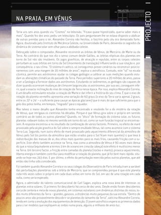 PROJECTO
Licenciatura em Biologia-Recursos Faunísticos e Ambiente,
Faculdade de Ciências da Universidade de Lisboa, Mestrado
em Matemática Aplicada às Ciências Biológicas pelo
Instituto Superior de Agronomia da Universidade Técnica
de Lisboa Doutoramento em Biologia da Conservação pela
Universidade de Sheﬃeld, Reino Unido.
NA PRAIA, EM VÉNUS
Teria uns seis anos quando viu “Cosmos” na televisão. “Ficava quase hipnotizado, queria saber mais e
mais”. Quando fez dez anos pediu um telescópio. Os pais perguntaram-lhe se estava disposto a abdicar
de outras prendas para o ter, Alexandre Correia não hesitou, o fascínio pelo céu era demasiado forte.
Agora, doutorado pelo Instituto de Mecânica Celeste, na Universidade de Paris, desvenda os segredos da
dinâmica do sistema solar sem olhar para a abóbada celeste.
Debruçado sobre o computador, Alexandre reconstrói as órbitas de Vénus, de Mercúrio, de Marte ou da
Terra. Ao contrário do que nos diz o senso comum desde Galileu, as órbitas elípticas dos planetas em
torno do Sol não são imutáveis. Os jogos gravíticos, de atracção e repulsão, entre os corpos celestes
perturbam as suas órbitas em torno da Sol (movimento de translação) inﬂuenciando a sua rotação e, por
consequência, o seu clima. “O sistema é caótico, só conseguimos prever cenários ou reconstruir posicio-
namentos com uma margem de 20 milhões de anos”, explica o astrofísico. Contudo, este “só” na escala
cósmica, permite aos astrónomos ajudar os colegas geólogos a calibrar as suas medições quando estu-
dam as alterações climáticas do passado da Terra. Para períodos superiores a 20 milhões de anos, passa
a ser a Geologia a fornecer dados aos astrónomos. Estudando os sedimentos, os geólogos são capazes de
dizer quando ocorreram mudanças de clima em larga escala; os astrónomos, por sua vez, conseguem infe-
rir, qual a exacta inclinação do eixo de rotação da Terra nessa época. Por isso, explica Alexandre Correia,
é um desaﬁo estimulante estudar a rotação de Marte e daí inferir a história do seu clima. É que o eixo de
rotação do planeta vermelho apresenta uma variação de 60 graus (o eixo da Terra varia apenas 2 graus,
entre os 22o
e 24o
– o suﬁciente para causar as épocas glaciares) que é mais do que suﬁciente para que o
gelo dos pólos tenha, em tempos, “migrado” para o equador.
Mas talvez o maior desaﬁo que Alexandre tenha encontrado e resolvido foi o do mistério da rotação
de Vénus, que intrigava os cientistas há décadas. Porque é que Vénus gira sobre si próprio em sentido
contrário ao de todos os outros planetas? Quando, no “disco” de formação do sistema solar, os futuros
planetas rodavam todos no mesmo sentido em torno do sol, como se num furacão tropical se encontras-
sem. A resposta encontrou-a no resultado da combinação de vários factores. Primeiro, no efeito de maré
provocado pela acção gravítica do Sol sobre o sempre enublado Vénus, tal como acontece com o sistema
Terra-Lua. Segundo, num outro efeito de maré provocado pelo aquecimento diferencial da atmosfera de
Vénus pelo Sol (os pontos da atmosfera que estão virados para o Sol ﬁcam mais quentes) o que leva à
redistribuição das massas de ar, dos sítios mais quentes para os mais frios, causando fricção com a su-
perfície. Este efeito também acontece na Terra, mas como a atmosfera de Vénus é 90 vezes mais densa
do que a nossa (equivalente a termos 1 km de oceano em cima da cabeça) este efeito é muitíssimo menor
na Terra. Um terceiro factor, a fricção entre camadas do planeta (núcleo e manto), provoca aquecimento,
liberta energia e também contribui para modiﬁcar a rotação do planeta, que já foi bem mais rápida, situ-
ando-se hoje nos 243 dias. E por último, o efeito da perturbação exercida pelos outros planetas, que até
então não tinha sido considerado.
Foi também quando Alexandre Correia e os seus colegas do Observatório de Paris introduziram a variável
das perturbações planetárias sob a órbita de Mercúrio, que se compreendeu porque é que este planeta
roda três vezes sobre si próprio em cada duas voltas em torno do Sol, em vez de uma rotação em cada
volta, como seria esperado.
Agora, o admirador do talento comunicacional de Carl Sagan, explora uma nova área de interesse: os
planetas extra-solares. O primeiro foi descoberto há cerca de dez anos. Desde então foram descobertos
cerca de centena e meia de novos planetas, em sistemas estrelares com dinâmicas distintas do nosso, to-
dos muito diferentes da Terra – grandes, gasosos, a distâncias muito pequenas da sua estrela. “Dentro de
poucos anos vão provavelmente descobrir-se planetas do tamanho da Terra”, vaticina Alexandre Correia,
tendo em conta a evolução dos equipamentos de detecção. O jovem astrofísico espera os primeiros dados
para criar modelos que expliquem as ondas numa praia, algures a milhares de anos-luz.
PROJECTOS //////////////////
 