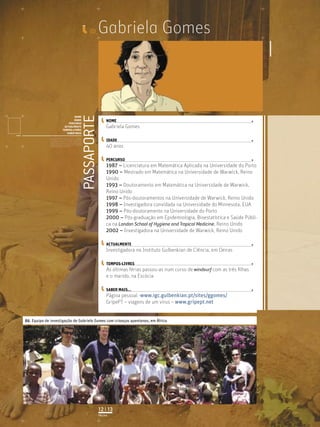 Gabriela Gomes
PASSAPORTE
NOME
IDADE
PERCURSO
ACTUALMENTE
TEMPOS-LIVRES
SABER MAIS
Licenciatura em Biologia-Recursos Faunísticos e Ambiente,
Faculdade de Ciências da Universidade de Lisboa, Mestrado
em Matemática Aplicada às Ciências Biológicas pelo
Instituto Superior de Agronomia da Universidade Técnica
de Lisboa Doutoramento em Biologia da Conservação pela
Universidade de Sheﬃeld, Reino Unido.
ID_
NOME
IDADE
PERCURSO
ACTUALMENTE
TEMPOS-LIVRES
SABER MAIS...
01. Equipa de investigação de Gabriela Gomes com crianças quenianas, em África
PÁGINA
12 | 13
Gabriela Gomes
40 anos
1987 – Licenciatura em Matemática Aplicada na Universidade do Porto
1990 – Mestrado em Matemática na Universidade de Warwick, Reino
Unido
1993 – Doutoramento em Matemática na Universidade de Warwick,
Reino Unido
1997 – Pós-doutoramentos na Universidade de Warwick, Reino Unido
1998 – Investigadora convidada na Universidade do Minnesota, EUA
1999 – Pós-doutoramento na Universidade do Porto
2000 – Pós-graduação em Epidemiologia, Bioestatística e Saúde Públi-
ca na London School of Hygiene and Tropical Medicine, Reino Unido
2002 – Investigadora na Universidade de Warwick, Reino Unido
Investigadora no Instituto Gulbenkian de Ciência, em Oeiras
As últimas férias passou-as num curso de windsurf com as três ﬁlhas
e o marido, na Escócia
Página pessoal -www.igc.gulbenkian.pt/sites/ggomes/
GripePT – viagens de um vírus – www.gripept.net
 