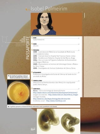Isabel Palmeirim
PASSAPORTE
NOME
IDADE
PERCURSO
ACTUALMENTE
TEMPOS-LIVRES
SABER MAIS
Licenciatura em Biologia-Recursos Faunísticos e Ambiente,
Faculdade de Ciências da Universidade de Lisboa, Mestrado
em Matemática Aplicada às Ciências Biológicas pelo
Instituto Superior de Agronomia da Universidade Técnica
de Lisboa Doutoramento em Biologia da Conservação pela
Universidade de Sheﬃeld, Reino Unido.
ID_
NOME
IDADE
PERCURSO
ACTUALMENTE
TEMPOS-LIVRES
SABER MAIS...
02. A galinha apresenta um desenvolvimento embrionário muito semelhante ao do Homem
PÁGINA
16 | 17
01. No modelo da galinha a abertura
da casca do ovo facilita o acesso
directo ao embrião ©Isabel Palmeirim
Isabel Palmeirim
39 anos
1988 – Licenciatura em Medicina na Faculdade de Medicina da
Universidade de Lisboa
1989 – Internato Geral no Hospital São Francisco Xavier, Lisboa
1993 – Residência em Pediatria, Hospital de São Marcos, Braga
1994 – Ano curricular do Programa Gulbenkian de Doutoramento
em Biologia e Medicina
1998 – Doutoramento no Instituto de Embriologia Celular e Molecu-
lar, Paris, França
1999 – Investigadora do Instituto Gulbenkian de Ciência, Oeiras
Professora e Investigadora da Escola de Ciências da Saúde da Uni-
versidade do Minho
Dedica-se à sua família (marido e dois ﬁlhos), lê e viaja (quando
pode!). Adora dançar…
Nature – marcos da biologia do desenvolvimento
http://www.nature.com/milestones/development/milestones/
Imagens de embriões –http://www.med.unc.edu/embryo_images
Clonagem da Dolly
http://www.luc.edu/depts/biology/dev/shclone.htm
O embrião visível – http://www.visembryo.com
 
