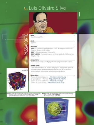 Luís Oliveira e Silva
35 anos
1992 – Licenciatura em Engenharia Física Tecnológica no Instituto
Superior Técnico (IST), Lisboa
1997 – Doutoramento em Física no IST
1997 a 2001– Pós-doutoramento na Universidade da Califórnia, Los
Angeles, EUA
Professor Associado com Agregação e Investigador no IST, Lisboa
Coleccionador de discos, livros e nova pintura portuguesa. Gosta de
teatro e cinema. Dedica-se à lomograﬁa (um tipo de fotograﬁa) e
pratica squash. Interessa-se por divulgação de ciência.
Perspectivas sobre plasmas – http://www.plasmas.org
Grupo de Lasers e Plasmas – http://cfp.ist.utl.pt/golp
Centro de Física de Plasmas – http://cfp.ist.utl.pt
Centro de Fusão Nuclear – http://www.cfn.ist.utl.pt
Luís Oliveira Silva
PASSAPORTE
NOME
IDADE
PERCURSO
ACTUALMENTE
TEMPOS-LIVRES
SABER MAIS
Licenciatura em Biologia-Recursos Faunísticos e Ambiente,
Faculdade de Ciências da Universidade de Lisboa, Mestrado
em Matemática Aplicada às Ciências Biológicas pelo
Instituto Superior de Agronomia da Universidade Técnica
de Lisboa Doutoramento em Biologia da Conservação pela
Universidade de Sheﬃeld, Reino Unido.
ID_
NOME
IDADE
PERCURSO
ACTUALMENTE
TEMPOS-LIVRES
SABER MAIS...
01. Simulação da densidade de partículas gerada numa explosão
de raios gama executada paralelamente em mais de 200
processadores ©Ricardo Fonseca e equipa epp/GoLP/IST
PÁGINA
18 | 19
02. Simulação da velocidade do vento solar quando interage
com o cometa artiﬁcial AMPTE
©Luís Gargaté e equipa epp/GoLP/IST
 
