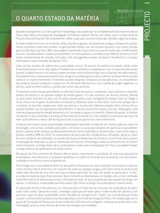 PROJECTO
Licenciatura em Biologia-Recursos Faunísticos e Ambiente,
Faculdade de Ciências da Universidade de Lisboa, Mestrado
em Matemática Aplicada às Ciências Biológicas pelo
Instituto Superior de Agronomia da Universidade Técnica
de Lisboa Doutoramento em Biologia da Conservação pela
Universidade de Sheﬃeld, Reino Unido.
O QUARTO ESTADO DA MATÉRIA
Quando era pequenino, Luís Silva queria ser arqueólogo, mas acabou por ser arrebatado pelo fascinante mundo da
Física. Hoje lidera uma equipa de investigação no Instituto Superior Técnico em Lisboa, com o curioso nome de
Física Extrema de Plasmas. Para entendermos melhor o que quer isso dizer temos que relembrar alguns princípios.
A matéria pode encontrar-se no estado sólido, líquido ou gasoso. Se pensarmos na água conseguimos rapida-
mente reconhecer estes três estados: no gelo (estado sólido), nos rios (estado líquido) e nas nuvens (estado
gasoso). Até aqui tudo bem. Mas o que poderá surpreender é que existe um quarto estado que a matéria pode
assumir. O estado plasma. Embora extraordinário no nosso planeta, a verdade é que 99% do Universo visível
existe sob esta forma. As estrelas, incluindo o Sol, são gigantescas bolas de plasma “fervilhante” e o espaço
interestelar é uma imensidão de plasma “frio”.
Cada um dos estados da matéria tem propriedades únicas. Os átomos da matéria em estado sólido, estão
ﬁrmemente presos numa rede rígida. À medida que se aumenta a temperatura e que se aproxima do estado
líquido, a rigidez diminui e os átomos podem-se mover mais facilmente (por isso os líquidos são deformáveis).
Se aumentarmos a temperatura ainda mais, atinge-se o estado gasoso onde os átomos se desprendem uns dos
outros e se movem livremente. Finalmente quando atingimos temperaturas elevadíssimas, os componentes
dos próprios átomos começam a separar-se. Os electrões libertam-se e com a perda de cargas negativas, os
átomos, anteriormente neutros, transformam-se em iões positivos.
É necessária muita energia para libertar os electrões. Esta tem que ser sustentada, caso contrário os electrões
voltam aos átomos e os plasmas voltam ao estado gasoso. É o que acontece nas Auroras Polares (Boreal
no pólo norte, Australis no pólo sul). Os pólos atraem poeira solar carregada de energia. Esta, ao chegar à
Terra, choca com os gases da atmosfera ionizando-os (fazendo saltar os electrões). Como esta energia não é
constante, os electrões acabam por voltar aos átomos e no processo libertam energia sobre a forma de luz,
proporcionando-nos um espectáculo extraordinário. O mesmo mecanismo explica a luz dos relâmpagos, onde
uma descarga grande de energia atravessa o ar, ionizando os gases no caminho. Depois de passar, os átomos
recuperam os seus electrões e a energia é libertada em forma de luz. Este também é o princípio das luzes de
néon que iluminam o nosso café da esquina e dos ecrãs de plasma dos novos televisores.
O plasma tem muitas outras propriedades interessantes que estão na base de um número cada vez maior de
tecnologias, com as mais variadas aplicações. Luís Silva e a sua equipa estudam, em particular, a possibilida-
de de o plasma servir de base ao desenvolvimento de novos aceleradores de partículas, o que já lhe valeu o
prémio cientíﬁco IBM em 2003. Os aceleradores de partículas têm variadíssimas utilizações, desde os tubos
de raios catódicos nas televisões, ao estudo das forças fundamentais do Universo, como fontes de luz para a
visualização de moléculas ou para a radioterapia de tumores. A tecnologia usada actualmente tem no entanto
várias limitações. Exemplo disso são os aceleradores usados para investigação em Física, que podem chegar
a atingir dezenas de quilómetros de comprimento.
Na equipa de Física Extrema de Plasmas dão-se passos importantes na produção de uma nova geração de
aceleradores, mais eﬁcientes e compactos (poderão vir a caber em cima de uma secretária), com mais poten-
cialidades e muitíssimo menos dispendiosos.
A tecnologia usa a capacidade de lasers de alta potência deixarem um rasto ondulante ao atravessar o plasma,
como um barco deixa atrás de si um conjunto de ondas ao navegar na água. Luís Silva centra-se na busca do
modo mais eﬁciente de usar este rasto para acelerar partículas. Ou seja, em ajudar as partículas a “surfar”
as ondas da maneira mais eﬁcaz possível. Neste momento já desenvolveu um modelo, com o laser conﬁnado
numa ﬁbra óptica de plasma para evitar a difracção do laser, no qual as partículas são capazes de atingir, em
apenas 1 centímetro, a velocidade que lhes levaria 100 metros a atingir nos aceleradores convencionais.
As aplicações da física dos plasmas e os interesses de Luís Silva não se encerram nos aceleradores de partí-
culas. Entre outras “pequenas coisas”, investiga a aplicação de lasers para a fusão nuclear em plasmas. Este
processo capaz de gerar quantidades muito elevadas de energia (mais “limpa” que a produzida por ﬁssão
nuclear e combustíveis fosseis) é uma das esperanças como fonte de energia do futuro. Em colaboração com o
grupo de Simulação de Plasmas da Universidade da Califórnia em Los Angeles, onde passou quatro anos, este
investigador procura novas formas de tornar esta energia uma realidade.
PROJECTOS //////////////////
 