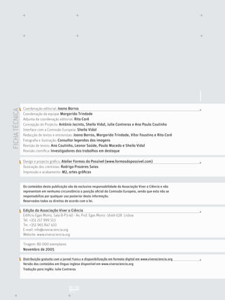 FICHATÉCNICA
PÁGINA
02 | 03
Coordenação editorial: Joana Barros
Coordenação da equipa: Margarida Trindade
Adjunta da coordenação editorial: Rita Caré
Concepção do Projecto: António Jacinto, Sheila Vidal, Julie Contreras e Ana Paula Coutinho
Interface com a Comissão Europeia: Sheila Vidal
Redacção de textos e entrevistas: Joana Barros, Margarida Trindade, Vítor Faustino e Rita Caré
Fotograﬁa e ilustração: Consultar legendas das imagens
Revisão de textos: Ana Coutinho, Leonor Saúde, Paula Macedo e Sheila Vidal
Revisão cientíﬁca: Investigadores dos trabalhos em destaque
Design e projecto gráﬁco: Atelier Formas do Possível (www.formasdopossivel.com)
Ilustração dos cientistas: Rodrigo Prazeres Saias
Impressão e acabamento: M2, artes gráﬁcas
Os conteúdos desta publicação são da exclusiva responsabilidade da Associação Viver a Ciência e não
representam em nenhuma circunstância a posição oﬁcial da Comissão Europeia, sendo que esta não se
responsabiliza por qualquer uso posterior desta informação.
Reservados todos os direitos de acordo com a lei.
Edição da Associação Viver a Ciência
Edifício Egas Moniz, Sala B-P3-40 - Av. Prof. Egas Moniz -1649-028 Lisboa
Tel. +351 217 999 513
Tm. +351 965 847 410
E-mail: info@viveraciencia.org
Website: www.viveraciencia.org
Tiragem: 80 000 exemplares
Novembro de 2005
Distribuição gratuita com o jornal Público e disponibilização em formato digital em www.viveraciencia.org
Versão dos conteúdos em língua inglesa disponível em www.viveraciencia.org
Tradução para inglês: Julie Contreras
 