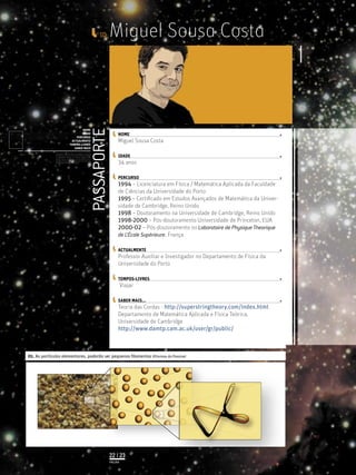 Miguel Sousa Costa
34 anos
1994 – Licenciatura em Física / Matemática Aplicada da Faculdade
de Ciências da Universidade do Porto
1995 – Certiﬁcado em Estudos Avançados de Matemática da Univer-
sidade de Cambridge, Reino Unido
1998 – Doutoramento na Universidade de Cambridge, Reino Unido
1998-2000 – Pós-doutoramento Universidade de Princeton, EUA
2000-02 – Pós-doutoramento no Laboratoire de Physique Theorique
de L’École Supérieure, França
Professor Auxiliar e Investigador no Departamento de Física da
Universidade do Porto
Viajar
Teoria das Cordas - http://superstringtheory.com/index.html
Departamento de Matemática Aplicada e Física Teórica,
Universidade de Cambridge
http://www.damtp.cam.ac.uk/user/gr/public/
Miguel Sousa Costa
PASSAPORTE
NOME
IDADE
PERCURSO
ACTUALMENTE
TEMPOS-LIVRES
SABER MAIS
Licenciatura em Biologia-Recursos Faunísticos e Ambiente,
Faculdade de Ciências da Universidade de Lisboa, Mestrado
em Matemática Aplicada às Ciências Biológicas pelo
Instituto Superior de Agronomia da Universidade Técnica
de Lisboa Doutoramento em Biologia da Conservação pela
Universidade de Sheﬃeld, Reino Unido.
ID_
NOME
IDADE
PERCURSO
ACTUALMENTE
TEMPOS-LIVRES
SABER MAIS...
01. As partículas elementares, poderão ser pequenos ﬁlamentos ©Formas do Possível
PÁGINA
22 | 23
 