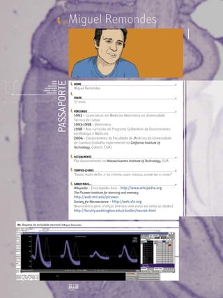 Miguel Remondes
PASSAPORTE
NOME
IDADE
PERCURSO
ACTUALMENTE
TEMPOS-LIVRES
SABER MAIS
Licenciatura em Biologia-Recursos Faunísticos e Ambiente,
Faculdade de Ciências da Universidade de Lisboa, Mestrado
em Matemática Aplicada às Ciências Biológicas pelo
Instituto Superior de Agronomia da Universidade Técnica
de Lisboa Doutoramento em Biologia da Conservação pela
Universidade de Sheﬃeld, Reino Unido.
ID_
NOME
IDADE
PERCURSO
ACTUALMENTE
TEMPOS-LIVRES
SABER MAIS...
01. Registos de actividade neuronal ©Miguel Remondes
PÁGINA
32 | 33
Miguel Remondes
37 anos
1993 – Licenciatura em Medicina Veterinária na Universidade
Técnica de Lisboa
1993-1998 – Veterinário
1998 – Ano curricular do Programa Gulbenkian de Doutoramento
em Biologia e Medicina
2004 – Doutoramento da Faculdade de Medicina da Universidade
de Coimbra (trabalho experimental no California Institute of
Technology, Caltech, EUA)
Pós-doutoramento no Massachusetts Institute of Technology, EUA
“Gosto muito de ler, ir ao cinema, ouvir música, conversar e comer”
Wikipedia – Enciclopédia livre – http://www.wikipedia.org
The Picower Institute for learning and memory
http://web.mit.edu/picower
Society for Neuroscience – http://web.sfn.org
Neurociência para crianças (merece uma visita em todas as idades)
http://faculty.washington.edu/chudler/neurok.html
 