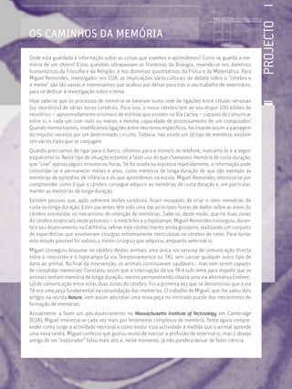 PROJECTO
Licenciatura em Biologia-Recursos Faunísticos e Ambiente,
Faculdade de Ciências da Universidade de Lisboa, Mestrado
em Matemática Aplicada às Ciências Biológicas pelo
Instituto Superior de Agronomia da Universidade Técnica
de Lisboa Doutoramento em Biologia da Conservação pela
Universidade de Sheﬃeld, Reino Unido.
OS CAMINHOS DA MEMÓRIA
Onde está guardada a informação sobre as coisas que vivemos e aprendemos? Como se guarda a me-
mória de um cheiro? Estas questões ultrapassam as fronteiras da Biologia, revendo-se nos domínios
humanísticos da Filosoﬁa e da Religião, e nos domínios quantitativos da Física e da Matemática. Para
Miguel Remondes, investigador nos EUA, as implicações sócio-culturais do debate sobre o “cérebro e
a mente” são tão vastas e interessantes que acabou por deixar para trás o seu trabalho de veterinário,
para se dedicar à investigação sobre o tema.
Hoje sabe-se que os processos de memória se baseiam numa rede de ligações entre células nervosas
(ou neurónios) de várias zonas cerebrais. Para isso, o nosso cérebro tem ao seu dispor 100 biliões de
neurónios — aproximadamente o número de estrelas que existem na Via Láctea — capazes de comunicar
entre si, e cada um com mais ou menos a mesma capacidade de processamento de um computador!
Quando memorizamos, modiﬁcamos ligações entre neurónios especíﬁcos, facilitando assim a passagem
do impulso nervoso por um determinado circuito. Todavia, não existe um só tipo de memória, existem
sim vários tipos que se conjugam.
Quando precisamos de ligar para o banco, olhamos para o número de telefone, marcamo-lo e a seguir
esquecemo-lo. Neste tipo de situação estamos a fazer uso do que chamamos memória de curta-duração,
que “vive” apenas alguns minutos ou horas. Se for usada ou expressa repetidamente, a informação pode
consolidar-se e permanecer meses e anos, como memória de longa-duração de que são exemplo as
memórias de episódios de infância e do que aprendemos na escola. Miguel Remondes interessa-se por
compreender como é que o cérebro consegue adquirir as memórias de curta duração e, em particular,
manter as memórias de longa-duração.
Existem pessoas que, após sofrerem lesões cerebrais, ﬁcam incapazes de criar e reter memórias de
curta ou longa-duração. Estes pacientes têm sido uma das principais fontes de dados sobre as áreas do
cérebro envolvidas no mecanismo de retenção de memórias. Sabe-se, deste modo, que há duas zonas
do cérebro essenciais neste processo — o neocórtex e o hipocampo. Miguel Remondes conseguiu, duran-
te o seu doutoramento na Califórnia, reﬁnar este conhecimento ainda grosseiro, realizando um conjunto
de experiências que envolveram cirurgias extremamente meticulosas no cérebro de ratos. Para tornar
este estudo possível foi valioso o treino cirúrgico que adquiriu, enquanto veterinário.
Miguel conseguiu bloquear no cérebro destes animais uma única via nervosa de comunicação directa
entre o neocortéx e o hipocampo (a via Temporoamonica ou TA), sem causar qualquer outro tipo de
dano ao animal. No ﬁnal da intervenção, os animais continuavam saudáveis... mas sem serem capazes
de consolidar memórias! Constatou assim que a interrupção da via TA é suﬁciente para impedir que os
animais tenham memória de longa-duração, mesmo permanecendo intacta uma via alternativa (indirec-
ta) de comunicação entre estas duas zonas do cérebro. Foi a primeira vez que se demonstrou que a via
TA era uma peça fundamental na consolidação das memórias. O trabalho de Miguel, que lhe valeu dois
artigos na revista Nature, vem assim adicionar uma nova peça no intricado puzzle dos mecanismos de
formação de memórias.
Actualmente a fazer um pós-doutoramento no Massachusetts Institute of Technology em Cambridge
(EUA), Miguel interessa-se cada vez mais por fenómenos complexos de memória. Tenta agora compre-
ender como surge a actividade neuronal e como evolui essa actividade à medida que o animal aprende
uma nova tarefa. Miguel confessa que gostou muito de exercer a proﬁssão de veterinário, mas o desejo
antigo de ser “explorador” falou mais alto e, neste momento, já não pondera deixar de fazer ciência.
PROJECTOS //////////////////
 