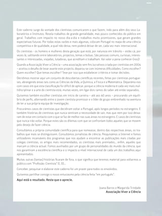 Este caderno surge da vontade dos cientistas comunicarem o que fazem, indo para além dos seus La-
boratórios e Institutos. Revela trabalhos de grande genialidade, mas pouco conhecidos do público em
geral. Trabalhos com impacto no nosso dia-a-dia e trabalhos muito promissores, que geram grandes
expectativas futuras. Por todas estas razões e mais algumas, colocam Portugal no mapa de uma ciência
competitiva e de qualidade, a qual não deixa, nem poderá deixar de ser, cada vez mais internacional.
Os cientistas - os homens e mulheres desta geração que está, por natureza em trânsito – estão cá, por
vezes lá, saltitando entre laboratórios, projectos, temas e bolsas. São pessoas comuns, curiosas, interes-
santes e interessadas, viajadas, lutadoras, que acreditam e trabalham. Vai valer a pena conhecer-(nos)!
Quando a Associação Viver a Ciência – uma associação sem ﬁns lucrativos criada por cientistas em 2004
– aceitou o desaﬁo de levar avante este projecto, deparou-se com inúmeras diﬁculdades. Como escolher?
Quem escolher? Que temas escolher? Teve por isso que estabelecer critérios e tomar decisões.
Decidimos mostrar aqui um conjunto de descobertas cientíﬁcas recentes, feitas por cientistas portugue-
ses, abrangendo áreas tais como as Ciências da Vida, a Química, a Física e a Matemática. Deparámo-nos
com casos em que esta classiﬁcação foi difícil de aplicar, porque a ciência moderna é cada vez mais mul-
tidisciplinar e a arte do cientista está, muitas vezes, em ligar dois ramos do saber até então separados.
Quisemos também escolher cientistas em início de carreira – até aos 40 anos – procurando um equilí-
brio de perﬁs, alternando entre o jovem cientista promissor e o líder de grupo embrenhado na aventura
de ter a sua própria equipa de investigação.
Procurámos casos de cientistas que decidiram voltar a Portugal, após longos períodos no estrangeiro. E
também histórias de cientistas que nunca sentiram a necessidade de sair, mas que nem por isso deixa-
ram de estar em contacto com o que se faz de melhor nas suas áreas no estrangeiro. E casos de cientistas
que nunca irão voltar. Porque estes são os dilemas com que se confrontam todos aqueles que se movem
pelo desejo de fazer ciência.
Consultámos a própria comunidade cientíﬁca para que nomeasse, dentro das respectivas áreas, os tra-
balhos que mais se distinguissem. Consultámos jornalistas de ciência. Pesquisámos a Internet e fomos
utilizadores incansáveis dos programas que nos ajudam a encontrar as publicações mais citadas por
colegas cientistas, os artigos mais recomendados, os cientistas mais premiados… enﬁm, aqueles que
marcam a ciência actual. Fomos auxiliados por um grupo de personalidades do mundo da ciência, que
nos garantiram a excelência cientíﬁca e o impacto a nível internacional de cada um dos trabalhos aqui
apresentados.
Muitas outras (tantas) histórias ﬁcaram de fora, o que signiﬁca que teremos material para voltarmos a
público com “Proﬁssão: Cientista” II, III…
Conceber, pesquisar e elaborar este caderno foi um prazer para todos os envolvidos.
Quisemos partilhar consigo o nosso entusiasmo pela ciência feita “em português”.
Aqui está o resultado. Resta que o aprecie.
Joana Barros e Margarida Trindade
Associação Viver a Ciência
 