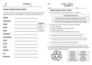10 ATIVIDADE 9
NOME: ______________________________________ DATA: ____/____/_____
AGORA É HORA DE LÁPIS E PAPEL!
1. As palavras no dicionário se organizam por ordem alfabética. Agora é a sua vez de
organizar as palavras em ordem alfabética, escrevendo-as no lado direito da lista.
JACARÉ ______________________________
CROCODILO ______________________________
NOME ______________________________
GENTE ______________________________
NENÊ ______________________________
PADRINHO ______________________________
COITADINHO ______________________________
VOVÔ ______________________________
JUSTO ______________________________
FILHO ______________________________
GRANDE ______________________________
UM ______________________________
BANDEIRA ______________________________
51 AULA 6 – COLETA
ATIVIDADE 1
NOME: ______________________________________ DATA: ____/____/_____
AGORA É HORA DE LÁPIS E PAPEL!
1. Leia as frases abaixo e pinte os espaçamentos entre as palavras.
Papai lê jornal todos os dias.
Na minha escola, tenho acesso à leitura de jornais e revistas.
Posso construir novos brinquedos com folhas de revistas antigas
2. Leia novamente as frases acima e faça os seguintes comandos:
a) Pinte a maior frase.
b) Circule as palavras que se repetem nas frases.
c) Sublinhe a menor frase.
d) Entre as palavras das frases, identifique a maior palavra.
__________________________________________________________
e) Segundo as frases, o que posso construir com revistas antigas?
__________________________________________________________
f) Além da escola, onde podemos ter acesso à leitura de jornais e revistas?
__________________________________________________________
g) De acordo com a frase, quem lê jornal todos os dias?
__________________________________________________________
3. Você sabe o que é reciclagem? Dos materiais abaixo, quais podemos reciclar?
Procure a palavra reciclagem e, em seguida, pinte apenas as palavras que iniciam
com a mesma sílaba inicial de reciclagem.
BATERIA LÂMPADA
JORNAL PILHA
ESPONJA EMBALAGENS
PLÁSTICO TAMPA
ISOPOR REVISTA
CRISTAIS RECICLADO
RECICLAGEM GRÁFICO
 