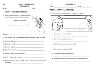 50 AULA 5 – AMARELINHA
ATIVIDADE 5
NOME: ______________________________________ DATA: ____/____/_____
AGORA É HORA DE LÁPIS E PAPEL!
1. Escolha uma das palavras que foram utilizadas na
amarelinha e construa uma frase bem criativa.
Palavra escolhida:
Frase:_____________________________________________
2. De acordo com a palavra escolhida, complete o que se pede:
a) Quantas sílabas tem? ___________________________________
b) Quantas letras? _______________________________________
a) Quantas vogais? ______________________________________
b) Quantas consoantes? __________________________________
c) Circule a sílaba inicial e escreva-a. ________________________
d) Pinte a sílaba final e escreva-a. ___________________________
e) Escreva outra palavra iniciada com a mesma sílaba da palavra
escolhida. ___________________________________________
11 ATIVIDADE 10
NOME: ______________________________________ DATA: ____/____/_____
AGORA É HORA DE LÁPIS E PAPEL!
1. Escreva seu nome no espaço abaixo e responda o que se pede:
 Seu nome tem quantas letras?
________________________________________________
 Quais são as vogais do seu nome?
__________________________________________________
 Quais são as consoantes do seu nome?
___________________________________________________
 Seu nome tem quantas sílabas?
____________________________________________________
 Qual a primeira letra do seu nome?
____________________________________________________
 Escreva outro nome iniciado com a letra inicial do seu nome.
_____________________________________________________
 