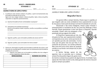 48 AULA 5 – AMARELINHA
ATIVIDADE 3
NOME: ______________________________________ DATA: ____/____/_____
AGORA É HORA DE LÁPIS E PAPEL!
1. A professora Leila resolveu produzir um gráfico, a partir do levantamento das
brincadeiras preferidas da sua turma.
Agora com seus colegas realizem a leitura do gráfico. Após a leitura do gráfico
respondam os seguintes questionamentos:
a) Quantas brincadeiras foram contempladas na pesquisa?
__________________________________________________________
b) Você gostou do resultado da pesquisa?
Dentre as brincadeiras citadas no gráfico, escolha a sua predileta e justifique
sua opção.
_____________________________________________________________
_____________________________________________________________
_____________________________________________________________
c) Segundo o gráfico, qual a brincadeira predileta dos alunos da 4ª E?
_____________________________________________________________
d) Segundo o gráfico, qual a brincadeira foi menos votada?
_____________________________________________________________
2. Diante das informações do gráfico das brincadeiras preferidas dos alunos, você
discordou do resultado geral e resolveu fazer um levantamento das brincadeiras
prediletas da sua turma.
1. Organize uma tabela com as brincadeiras prediletas dos seus colegas e
os seus respectivos número de votos.
BRINCADEIRAS NÚMERO DE VOTOS
13 ATIVIDADE 12
NOME: ______________________________________ DATA: ____/____/_____
AGORA É HORA DE LÁPIS E PAPEL!
Biografia Chaves
Um garoto órfão e sempre faminto, Chaves (que é o apelido, já
que ninguém sabe seu nome verdadeiro) mora supostamente na casa
8, mas passa a maior parte do tempo num barril localizado em uma vila.
Desastrado e não muito inteligente, Chaves acaba irritando e
enlouquecendo os moradores da vila, tais como Seu Madruga e Dona
Florinda. Chaves geralmente é visto com Quico e Chiquinha. Quando
assustado, Chaves sofre de piripaques e fica
paralisado até que alguém lhe molhe.
A Chiquinha é apaixonada por ele, mas
ele gosta da Paty, que supostamente também
corresponde ao seu amor, tanto que ela diz em
um episódio que eles são namorados. A única
coisa que ele gosta mais do que Paty é um
sanduíche de presunto, sua comida preferida.
Mas como ele nunca come, basta ver qualquer
comida na sua frente e ele sempre dá um jeito
de comê-la.
O Senhor Barriga, apesar de não
aguentar mais as pancadas que o moleque
sempre lhe dá quando chega à vila, gosta muito
do menino e sempre busca ajudá-lo de alguma forma. A verdade é que,
apesar de irritar todo mundo na vila, todos gostam do menino e buscam
ajuda-lo sempre que podem.
 