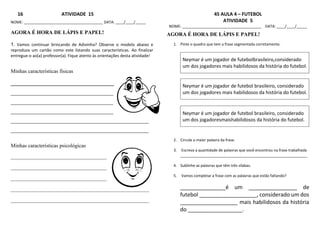 16 ATIVIDADE 15
NOME: ______________________________________ DATA: ____/____/_____
AGORA É HORA DE LÁPIS E PAPEL!
1. Vamos continuar brincando de Adivinha? Observe o modelo abaixo e
reproduza um cartão como este listando suas características. Ao finalizar
entregue-o ao(a) professor(a). Fique atento às orientações desta atividade!
Minhas características físicas
__________________________________
_________________________________________________
_________________________________________________
_________________________________________________
__________________________________________________________________
__________________________________________________________________
Minhas características psicológicas
____________________________________
____________________________________
____________________________________
____________________________________________________
____________________________________________________
45 AULA 4 – FUTEBOL
ATIVIDADE 5
NOME: ______________________________________ DATA: ____/____/_____
AGORA É HORA DE LÁPIS E PAPEL!
1. Pinte o quadro que tem a frase segmentada corretamente.
Neymar é um jogador de futebolbrasileiro,considerado
um dos jogadores mais habilidosos da história do futebol.
Neymar é um jogador de futebol brasileiro, considerado
um dos jogadores mais habilidosos da história do futebol.
Neymar é um jogador de futebol brasileiro, considerado
um dos jogadoresmaishabilidosos da história do futebol.
2. Circule a maior palavra da frase.
3. Escreva a quantidade de palavras que você encontrou na frase trabalhada
_____________________________________________________________
4. Sublinhe as palavras que têm três sílabas.
5. Vamos completar a frase com as palavras que estão faltando?
_______________é um ________________ de
futebol ___________________, considerado um dos
___________________ mais habilidosos da história
do __________________.
 