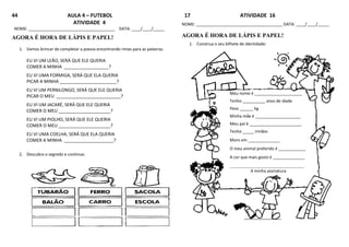 44 AULA 4 – FUTEBOL
ATIVIDADE 4
NOME: ______________________________________ DATA: ____/____/_____
AGORA É HORA DE LÁPIS E PAPEL!
1. Vamos brincar de completar a poesia encontrando rimas para as palavras.
EU VI UM LEÃO, SERÁ QUE ELE QUERIA
COMER A MINHA __________________?
EU VI UMA FORMIGA, SERÁ QUE ELA QUERIA
PICAR A MINHA _______________________?
EU VI UM PERNILONGO, SERÁ QUE ELE QUERIA
PICAR O MEU __________________________?
EU VI UM JACARÉ, SERÁ QUE ELE QUERIA
COMER O MEU _____________________?
EU VI UM PIOLHO, SERÁ QUE ELE QUERIA
COMER O MEU _____________________?
EU VI UMA COELHA, SERÁ QUE ELA QUERIA
COMER A MINHA ____________________?
2. Descubra o segredo e continue.
17 ATIVIDADE 16
NOME: ______________________________________ DATA: ____/____/_____
AGORA É HORA DE LÁPIS E PAPEL!
1. Construa o seu bilhete de identidade:
Meu nome é _____________________
Tenho __________ anos de idade
Peso ______ kg
Minha mãe é ____________________
Meu pai é _______________________
Tenho _____ irmãos
Moro em ______________
O meu animal preferido é ____________
A cor que mais gosto é ______________
_____________________________________________
A minha assinatura
 