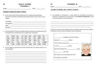 42 AULA 4 – FUTEBOL
ATIVIDADE 2
NOME: ______________________________________ DATA: ____/____/_____
AGORA É HORA DE LÁPIS E PAPEL!
1. Ao ler o texto você encontrou palavras com o significado desconhecido.
Consulte no dicionário o significado das palavras abaixo e leia-os para os seus
colegas.
merengue: __________________________________________________
consagrado:_________________________________________________
sigilo: ______________________________________________________
discreto: ________________________________________________________
2. Olha que desafio! As palavras ditadas pelo(a) professor(a) se desmontaram e só
você pode fazer a combinação certa e organizá-las novamente!
FU GUE SIL TA DIS NO DO CRA PE
NAL ÇÃO ME ES RO BE RE BRA ÇA
ME CLU NI LA PE ME BOL LÉ PA
NHA SIL TOS CO PAN VE TE TO GRAN
VA CRE CAM LIS DE QUE ÃO SAN REN
3. Escreva abaixo as palavras que você for descobrindo e em seguida confira-as no
texto Biografia.
_________________________________________________________________
_________________________________________________________________
_________________________________________________________________
_________________________________________________________________
_________________________________________________________________
_________________________________________________________________
_________________________________________________________________
_________________________________________________________________
19 ATIVIDADE 18
NOME: ______________________________________ DATA: ____/____/_____
AGORA É HORA DE LÁPIS E PAPEL!
2. Na atividade 16 produzimos o nosso bilhete de identidade escrevendo o
prenome e o sobrenome. De acordo com o texto Gente tem sobrenome, circule
os nomes próprios e os escreva abaixo:
____________________________________________________________________
____________________________________________________________________
____________________________________________________________________
________________________________________________________________
2. Olha só o que aconteceu! Algumas palavras da última estrofe sumiram, então só
você pode encontrá-las para completar o que está faltando.
______________ é Aragão, o que faz confusão,
Carlitos é o _____________Chaplin.
E tem o Vinícius, que era de _______________,
E o Tom ______________ é Jobim.
Quem tem apelido, Zico, _______________, Xuxa,
______________ e He-man.
Tem sempre um nome e depois do nome
Tem sobrenome também.
 