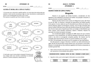 20 ATIVIDADE 19
NOME: ______________________________________ DATA: ____/____/_____
AGORA É HORA DE LÁPIS E PAPEL!
1. De acordo com o dicionário, apelido significa: um nome descritivo adicionado que
substitui o nome real de uma pessoa, lugar ou coisa. Geralmente a substituição do
nome é uma manifestação de carinho com o outro.
Pinte apenas os apelidos que foram citados na canção.
2. Você sabe o que é nome próprio composto? Converse com
seus colegas sobre esse conceito e identifique na atividade
anterior os nomes compostos, sublinhando-os.
41 AULA 4 – FUTEBOL
ATIVIDADE 1
NOME: ______________________________________ DATA: ____/____/_____
AGORA É HORA DE LÁPIS E PAPEL!
Biografia
Neymar é um jogador de futebol brasileiro, considerado um dos
jogadores mais habilidosos da história do futebol. Sua posição é atacante, e
joga atualmente no Santos Futebol Clube.
Neymar da Silva Santos Junior nasceu em Mogi das Cruzes, São Paulo
no ano de 1992. Já chamava a atenção de especialistas de futebol quando
tinha apenas 11 anos, idade em que foi descoberto por olheiros do Santos. O
menino Neymar jogava na Portuguesa santista, mas foi logo chamado pelo
Santos Futebol Clube para fazer parte das divisões de base do time de futebol.
Aos 14 anos viajou para a Espanha para fazer um estágio no Real Madrid, que
tinha craques como Ronaldo Fenômeno, Zidane e Robinho. Neymar foi
aprovado nos testes da equipe merengue.
Foi considerado jogador revelação em 2009, época em que o Santos
conquistou o vice-campeonato. Em 2010 foi destaque novamente, desta vez
tendo o seu time se consagrado campeão paulista. No mesmo ano foi
campeão pela Copa do Brasil, torneio no qual foi artilheiro com 11 gols.
Em 2011, foi bicampeão. No mesmo ano foi campeão da Taça Libertadores.
Na vida pessoal o craque é discreto e mantém sua vida sentimental em
sigilo. No dia 24 maio de 2011 nasceu David Lucca, seu primeiro e único filho.
Neymar é considerado um dos melhores jogadores da história comparado ao
também grande Pelé.
1. Após a leitura do texto você conheceu o gênero Biografia. Pinte a alternativa
que representa a funcionalidade desse gênero.
DESCREVER FATOS NARRAR FATOS DA VIDA ENSINAR A FAZER ALGO
2. Segundo o texto, qual o personagem é destacado e sua naturalidade
ROMÁRIO
CARIOCA
RONALDO
GAÚCHO
NEYMAR
PAULISTA
ROBINHO
PAULISTA
TOM
JOBIM
CARLITOS ZACARIA
S
CHARLES
CHAPLIN
MARIA DAS
GRAÇAS
ZICO
DEDÉ
ARY ARROSO
EDSON
ARANTES
XUXA
MAGUILA
PELÉ
 