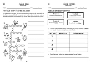 28 AULA 1 – BOLA
ATIVIDADE 3
NOME: ______________________________________ DATA: ____/____/_____
AGORA É HORA DE LÁPIS E PAPEL!
1. Você ganhou um patins no dia do seu aniversário. Na caixa do patins tem um
desafio, uma cruzadinha de brinquedos para você se divertir. Escreva todas as
palavras encontradas na cruzadinha e em seguida faça a leitura junto com a turma.
____________________________________________________________________
____________________________________________________________________
____________________________________________________________________
____________________________________________________________________
____________________________________________________________________
____________________________________________________________________
____________________________________________________________________
____________________________________________________________________
____________________________________________________________________
____________________________________________________________________
33 AULA 2 – BONECA
ATIVIDADE 3
NOME: ______________________________________ DATA: ____/____/_____
AGORA É HORA DE LÁPIS E PAPEL!
1. Consulte no dicionário as palavras sublinhadas nos trechos da poesia A boneca
e em seguida relacione estas palavras ao significado.
TRECHO PALAVRA SIGNIFICADO
1
2
3
4
2. Escolha duas palavras destacadas e forme frases.
_________________________________________________
_________________________________________________
Trecho 1
Toda a roupa estraçalhada
Trecho 2
E amarrotada a carinha.
Trecho 3
Perdendo a estopa amarela
Trecho 4
E, ao fim de tanta fadiga
 