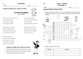 2 ATIVIDADE 1
NOME:________________________________________DATA: ____/____/_____
AGORA É HORA DE LÁPIS E PAPEL!
O nome da gente
Pedro Bandeira
Por que é que eu me chamo isso Foi meu pai que decidiu
e não me chamo aquilo? Que o meu nome fosse aquele
Por que é que o jacaré isso só seria justo
não se chama crocodilo? Se eu escolhesse o nome dele.
Eu não gosto do meu nome, Quando eu tiver um filho,
não fui eu quem escolheu. Não vou pôr nome nenhum.
Eu não sei por que se metem Quando ele for bem grande,
com o nome que é só meu! Ele que procure um!
O nenê que vai nascer
vai chamar como o padrinho,
vai chamar como o vovô,
mas ninguém vai perguntar
o que pensa o coitadinho.
AGORA É HORA DE LÁPIS E PAPEL!
1. Professor convide cada aluno a confeccionar um crachá.
2. Cada aluno deverá apresentar o crachá para os colegas.
3. Convide cada aluno a comparar os nomes.
59 AULA 7 – ÁRVORE
ATIVIDADE 4
NOME: ______________________________________ DATA: ____/____/_____
AGORA É HORA DE LÁPIS E PAPEL
1. Existem vários tipos de árvores. Árvores que embelezam, árvores frutíferas.
Complete a cruzadinha, observando as frutas e dando os nomes de suas árvores
frutíferas.
GOIABA
M
A
N
G
U
E
I
R
A
2. Escolha três frutas e forme frases.
FRUTA FRASE
 