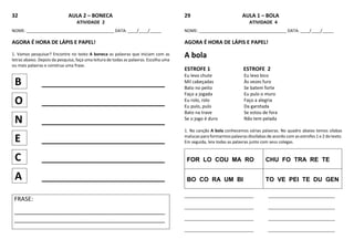 32 AULA 2 – BONECA
ATIVIDADE 2
NOME: ______________________________________ DATA: ____/____/_____
AGORA É HORA DE LÁPIS E PAPEL!
1. Vamos pesquisar? Encontre no texto A boneca as palavras que iniciam com as
letras abaixo. Depois da pesquisa, faça uma leitura de todas as palavras. Escolha uma
ou mais palavras e construa uma frase.
B _____________________
O _____________________
N _____________________
E _____________________
C _____________________
A _____________________
FRASE:
_____________________________________________
_____________________________________________
29 AULA 1 – BOLA
ATIVIDADE 4
NOME: ______________________________________ DATA: ____/____/_____
AGORA É HORA DE LÁPIS E PAPEL!
A bola
ESTROFE 1 ESTROFE 2
Eu levo chute Eu levo bico
Mil cabeçadas Às vezes furo
Bato no peito Se batem forte
Faço a jogada Eu pulo o muro
Eu rolo, rolo Faço a alegria
Eu pulo, pulo Da garotada
Bato na trave Se estou de fora
Se o jogo é duro Não tem pelada
1. Na canção A bola conhecemos várias palavras. No quadro abaixo temos sílabas
malucas para formarmos palavras dissílabas de acordo com as estrofes 1 e 2 do texto.
Em seguida, leia todas as palavras junto com seus colegas.
FOR LO COU MA RO CHU FO TRA RE TE
BO CO RA UM BI TO VE PEI TE DU GEN
______________________________ _____________________________
______________________________ _____________________________
______________________________ _____________________________
______________________________ _____________________________
 
