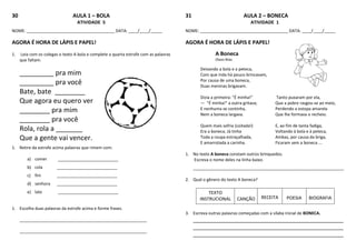 30 AULA 1 – BOLA
ATIVIDADE 5
NOME: ______________________________________ DATA: ____/____/_____
AGORA É HORA DE LÁPIS E PAPEL!
1. Leia com os colegas o texto A bola e complete a quarta estrofe com as palavras
que faltam.
_________ pra mim
_________ pra você
Bate, bate ________
Que agora eu quero ver
________ pra mim
________ pra você
Rola, rola a _______
Que a gente vai vencer.
1. Retire da estrofe acima palavras que rimem com:
a) comer __________________________
b) cola __________________________
c) fim __________________________
d) senhora __________________________
e) late __________________________
1. Escolha duas palavras da estrofe acima e forme frases.
_______________________________________________________
_______________________________________________________
31 AULA 2 – BONECA
ATIVIDADE 1
NOME: ______________________________________ DATA: ____/____/_____
AGORA É HORA DE LÁPIS E PAPEL!
A Boneca
Olavo Bilac
Deixando a bola e a peteca,
Com que inda há pouco brincavam,
Por causa de uma boneca,
Duas meninas brigavam.
Dizia a primeira: "É minha!" Tanto puxaram por ela,
— "É minha!" a outra gritava; Que a pobre rasgou-se ao meio,
E nenhuma se continha, Perdendo a estopa amarela
Nem a boneca largava. Que lhe formava o recheio.
Quem mais sofria (coitada!) E, ao fim de tanta fadiga,
Era a boneca. Já tinha Voltando à bola e à peteca,
Toda a roupa estraçalhada, Ambas, por causa da briga,
E amarrotada a carinha. Ficaram sem a boneca ...
1. No texto A boneca constam outros brinquedos.
Escreva o nome deles na linha baixo.
_________________________________________________________________
2. Qual o gênero do texto A boneca?
TEXTO
INSTRUCIONAL CANÇÃO RECEITA POESIA BIOGRAFIA
3. Escreva outras palavras começadas com a sílaba inicial de BONECA.
___________________________________________________
___________________________________________________
___________________________________________________
 