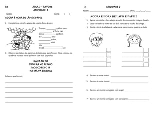58 AULA 7 – ÁRVORE
ATIVIDADE 3
NOME: ______________________________________ DATA: ____/____/_____
AGORA É HORA DE LÁPIS E PAPEL
1. Complete as estrofes abaixo da canção Dona árvore:
Tronco, ________, galhos tem
____________ e flor e raiz
Dona __________ vai bem
e é ________ feliz
__________, subir,
__________ subir
sou __________________
e não________________ cair
2. Observe as sílabas das palavras do texto que a professora Clara colocou no
quadro e escreva novas palavras com elas. Capriche!
GA CA SU DO
TRON RA VO RE NHO
MOS CO FE FO IR
NA MA VA BIR LHAS
Palavras que formei:
_________________________________________________________________
_________________________________________________________________
_________________________________________________________________
_________________________________________________________________
_________________________________________________________________
3 ATIVIDADE 2
NOME: ______________________________________ DATA: ____/____/_____
AGORA É HORA DE LÁPIS E PAPEL!
1. Agora, complete a lista abaixo a partir dos nomes dos colegas da sala.
2. Caso não saiba o nome de cor é só consultar o crachá do colega.
3. Conte o total de sílabas de cada nome e escreva no quadro ao lado.
______________________ ______________________
______________________ ____________________
______________________ ____________________
______________________ _____________________
4. Escreva o nome maior: ____________________________________
5. Escreva o nome menor: ____________________________________
6. Escreva um nome começado com vogal:________________________
7. Escreva um nome começado com consoante:____________________
 