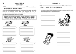 54 AULA 6 – COLETA
ATIVIDADE 4
NOME: ______________________________________ DATA: ____/____/_____
AGORA É HORA DE LÁPIS E PAPEL!
Miguel reuniu alguns lixos recicláveis que encontrou em sua casa e agora deve
colocá-los no recipiente correto. Pinte cada recipiente de uma cor,
respeitando as cores usadas pelos materiais. Em seguida leia o nome dos itens
que ele recolheu e coloque-os na lista correta.
REVISTA – LATA DE REFRIGERANTE – LATA DE SARDINHA – JORNAL –
GARRAFA DE ÁGUA – PEÇAS DE LEGO – PAPELÃO – LATA DE MOLHO –
CACOS DE COPOS – POTE DE ÁLCOOL – CADERNO – GARRAFA PET
METAL PAPEL
PLÁSTICO VIDRO
7 ATIVIDADE 6
NOME: ______________________________________ DATA: ____/____/_____
AGORA É HORA DE LÁPIS E PAPEL!
1. Converse com seus colegas sobre seus brinquedos preferidos. Faça uma lista de
brinquedos preferidos de meninos e meninas.
____________________________
____________________________
____________________________
____________________________
____________________________
___________________________
___________________________
___________________________
___________________________
___________________________
___________________________
_________________________
_________________________
_________________________
_________________________
_________________________
_________________________
_________________________
_________________________
_________________________
_________________________
_________________________
_________________________
_________________________
_________________________
_________________________
_
_________________________
_________________________
_________________________
_________________________
_________________________
 