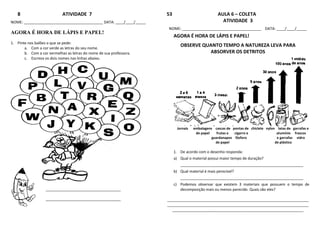 8 ATIVIDADE 7
NOME: ______________________________________ DATA: ____/____/_____
AGORA É HORA DE LÁPIS E PAPEL!
1. Pinte nos balões o que se pede:
a. Com a cor verde as letras do seu nome.
b. Com a cor vermelhas as letras do nome de sua professora.
c. Escreva os dois nomes nas linhas abaixo.
____________________________________
____________________________________
53 AULA 6 – COLETA
ATIVIDADE 3
NOME: ______________________________________ DATA: ____/____/_____
AGORA É HORA DE LÁPIS E PAPEL!
OBSERVE QUANTO TEMPO A NATUREZA LEVA PARA
ABSORVER OS DETRITOS
Jornais embalagens cascas de pontas de chiclete nylon latas de garrafas e
de papel frutas e cigarro e alumínio frascos
guardanapos fósforo e garrafas vidro
de papel de plástico
1. De acordo com o desenho responda:
a) Qual o material possui maior tempo de duração?
___________________________________________________________
b) Qual material é mais perecível?
___________________________________________________________
c) Podemos observar que existem 3 materiais que possuem o tempo de
decomposição mais ou menos parecido. Quais são eles?
____________________________________________________________________
____________________________________________________________________
_______________________________________________________________
 