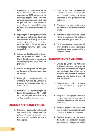 5.	 Fiscalização da implementação da
        	                                            2.	 Construir parcerias com o Governo
                                                       	
          Lei do Parto Nº 11.634, de 27 de               Federal e com empresas privadas
          dezembro de 2007, de autoria da                para construir creches nos bairros,
          Deputada Federal Luiza Erundina                facilitando a vida profissional das
          de Sousa, que dispõe sobre o direito           mulheres;
          da gestante ao conhecimento e
          a vinculação à maternidade onde            3.	 Priorizar nos programas de empre­
                                                       	
          receberá assistência no âmbito do              go e renda as mulheres chefes de
          SUS;                                           família;

      6.	 Implantação de serviços municipais
        	                                            4.	 Fomentar a organização de coope­
                                                       	
          para garantir a efetivação do direito          rativas e associações de mulheres,
          das mulheres à mamografia e aos                como forma de gerar renda; e
          exames preventivos do câncer
          de útero, com o fim de reduzir a           5.	
                                                       	Criar mecanismos municipais de
          mor­ dade feminina por essas
              tali­                                      micro-crédito e criando condições
          malignidades;                                  especiais de acesso para as mulheres
                                                         chefes de família.
      7.	 Criação do Dia Municipal de Com­
        	
          bate ao Câncer de Mama e de
          Útero, fortalecendo a consciência       ENFRENTAMENTO À VIOLÊNCIA
          da população para a importância da
          prevenção;                                 1.	 Criação de Centros de Referência
                                                       	
                                                         da Mulher, no âmbito dos governos
      8.	 Criação de Programa de Redução
        	                                                municipais, vinculados aos organis­
          de Danos no enfrentamento ao uso               mos municipais de políticas para as
          de drogas;                                     mulheres, para orientar as mulheres
                                                         quanto ao seu direito à uma vida
        	Elaboração e implementação de
      9.	                                                livre de violência;
          um Plano Municipal de Combate à
          Epidemia de Feminização da Aids e          2.	 Enfrentamento, não aceitação
                                                       	
          outras DSTs;                                   ao assedio sexual no espaço de
                                                         trabalho.
      10.	 Fiscalização da implementação da
           Lei de Brinquedotecas Nº 11.104
           de 21 de março de 2005, de autoria        3.	 Integração de equipes municipais
                                                       	
           da Dep. Luiza Erundina de Sousa.              aos planos, programas e serviços de
                                                         combate sistemático ao tráfico de
                                                         mulheres;
GERAÇÃO DE EMPREGO E RENDA
                                                     4.	 Proibição expressa do uso da ima­
                                                       	
      1.	 Promover a qualificação profissional
        	                                                gem da mulher nas campanhas publi­
          das mulheres de acordo com as                  citárias dos governos municipais;
          políticas de desenvolvimento, valo­
          ri­ando a sua formação técnica e
            z                                        5.	 Proibição expressa de contratação
                                                       	
          tecnológica;                                   de bandas que executem músicas
                                                         que detratem a imagem da mulher,


 10
 