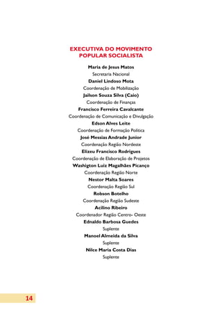EXECUTIVA DO MOVIMENTO
       POPULAR SOCIALISTA

               Maria de Jesus Matos
                 Secretaria Nacional
               Daniel Lindoso Mota
            Coordenação de Mobilização
            Jailson Souza Silva (Caio)
              Coordenação de Finanças
         Francisco Ferreira Cavalcante
     Coordenação de Comunicação e Divulgação
                 Edson Alves Leite
        Coordenação de Formação Política
          José Messias Andrade Junior
          Coordenação Região Nordeste
           Elizeu Francisco Rodrigues
      Coordenação de Elaboração de Projetos
      Washigton Luiz Magalhães Picanço
             Coordenação Região Norte
               Nestor Malta Soares
              Coordenação Região Sul
                  Robson Botelho
           Coordenação Região Sudeste
                  Acilino Ribeiro
        Coordenador Região Centro- Oeste
            Ednaldo Barbosa Guedes
                      Suplente
             Manoel Almeida da Silva
                      Suplente
             Nilce Maria Costa Dias
                      Suplente




14
 