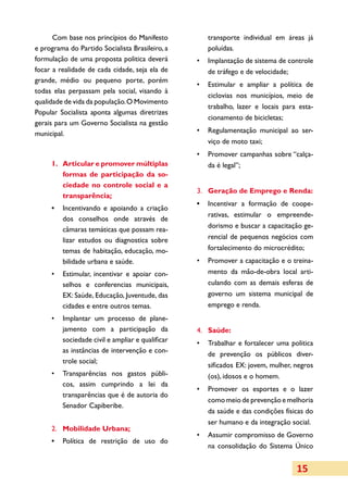 Com base nos princípios do Manifesto          transporte individual em áreas já
e programa do Partido Socialista Brasileiro, a      poluídas.
formulação de uma proposta politica deverá       •	 Implantação de sistema de controle
focar a realidade de cada cidade, seja ela de       de tráfego e de velocidade;
grande, médio ou pequeno porte, porém
                                                 •	 Estimular e ampliar a política de
todas elas perpassam pela social, visando à
                                                    ciclovias nos municípios, meio de
qualidade de vida da população. O Movimento
                                                    trabalho, lazer e locais para esta­
Popular Socialista aponta algumas diretrizes
                                                    cionamento de bicicletas;
gerais para um Governo Socialista na gestão
municipal.                                       •	 Regulamentação municipal ao ser­
                                                    viço de moto taxi;
                                                 •	 Promover campanhas sobre “calça­
     1.	 Articular e promover múltiplas             da é legal”;
         formas de participação da so­
         ciedade no controle social e a
                                                 3.	 Geração de Emprego e Renda:
         transparência;
                                                 •	 Incentivar a formação de coo­e­p
     •	 Incentivando e apoiando a criação
                                                    rativas, estimular o empre­  ende­
        dos conselhos onde através de
                                                    dorismo e buscar a capacitação ge­
        câmaras temáticas que possam rea­
        lizar estudos ou diagnostica sobre          rencial de pequenos negócios com
        temas de habitação, educação, mo­           fortalecimento do microcrédito;
        bi­i­ ade urbana e saúde.
           ld                                    •	 Promover a capacitação e o treina­
     •	 Estimular, incentivar e apoiar con­         mento da mão-de-obra local arti­
        selhos e conferencias municipais,           culando com as demais esferas de
        EX: Saúde, Educação, Juventude, das         governo um sistema municipal de
        cidades e entre outros temas.               emprego e renda.
     •	 Implantar um processo de plane­
        jamento com a participação da            4.	 Saúde:
        sociedade civil e ampliar e qualificar   •	 Trabalhar e fortalecer uma poli­ ica
                                                                                    t
        as instâncias de intervenção e con­
                                                    de prevenção os públicos diver­
        tro­le social;
                                                    sificados EX: jovem, mulher, negros
     •	 Transparências nos gastos públi­            (os), idosos e o homem.
        cos, assim cumprindo a lei da
                                                 •	 Promover os esportes e o lazer
        transparências que é de autoria do
                                                    como meio de prevenção e melhoria
        Senador Capiberibe.
                                                    da saúde e das condições físicas do
                                                    ser humano e da integração social.
     2.	 Mobilidade Urbana;
                                                 •	 Assumir compromisso de Governo
     •	 Política de restrição de uso do
                                                    na consolidação do Sistema Único


                                                                                  15
 