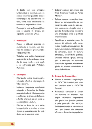de Saúde, com seus princípios          •	 Elaborar projetos para mante aos
        fundamentais e constitucionais de         finais de semana “escola de Portas
        acesso universal, igualdade, ética e      Abertas”.
        humanização no atendimento de          •	 Cultura, esporte, recreação e lazer
        todo, como eixo fundamental na            devem ser compreendidos de ma­
        formulação da política de saúde.          neira integrada, entre si e com ou­
     •	 Preocupar e focar políticas públicas      tras áreas como educação, saúde e
        para o usuário de drogas, em              geração de renda, sendo necessária
        especial o usuário de CRAK.               uma articulação entre as políticas
                                                  implementadas.
     5.	Habitação:                             •	 Aperfeiçoar e aproveitar o uso de
     •	 Propor e elaborar projetos de             espaços já utilizados pela comu­
        revitalização e moradias dos cen­         nidade (escolas, praças, centros de
        tros das cidades de grande, médio         cultura, centros comunitários, centros
        e pequeno porte.                          de referencia, casas de cultura,
                                                  bibliotecas, universidades publicas,
     •	 Trabalhar uma política habitacional
                                                  unidades moveis, igrejas, clubes)
        para atender a demanda por mora­
                                                  para a realização de atividades
        dia de baixa renda é uma tarefa
                                                  culturais, de esporte e de lazer, com
        a ser enfrentada pela Prefeitura
                                                  gestão das próprias comunidades e
        Municipal.
                                                  apoio da Prefeitura.

     6.	Educação:
                                               7.	 Defesa do Consumidor:
     •	 Priorizando ensino fundamental e
                                               •	 Efetivar e viabilizar a implantação
        educação infantil, a valorização da
                                                  do PROCON Municipal para atuar
        vida, o esporte.
                                                  em conjunto com o PROCON
     •	 Implantar programas envolvendo
                                                  Estadual.
        educação e Conselhos de Direito
                                               •	 Modernizar estruturar e adotar
        para valorização da vida e prevenção
                                                  um controle de eficiência nos
        à violência e às drogas, trabalhando
                                                  órgãos municipais responsáveis
        a família e levando-se em conta as
                                                  pela gestão das políticas públicas
        necessidades e a cultura.
                                                  e pela prestação dos serviços,
     •	 Priorizar as áreas de risco social,
                                                  desburocratizando o atendimento,
        integrando-lhe as creches e incen­
                                                  para que possam dar respostas
        tivando o aproveitamento das enti­
                                                  eficazes às demandas da população.
        dades que já atuem no setor




16
 
