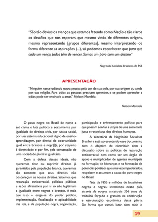 “São tão óbvios os avanços que estamos fazendo como Nação e tão claros
         os desafios que nos esperam, que mesmo vindo de diferentes origens,
         mesmo representando [grupos diferentes], mesmo interpretando de
         forma diferente as aspirações (...), só podemos reconhecer que para que
         cada um vença, todos têm de vencer. Somos um povo com um destino”

                                                                Negritude Socialista Brasileira do PSB




                                    APRESENTAÇÃO
         “Ninguém nasce odiando outra pessoa pela cor de sua pele, por sua origem ou ainda
         por sua religião. Para odiar, as pessoas precisam aprender, e se podem aprender a
         odiar, pode ser ensinado a amar.” Nelson Mandela

                                                                                   Nelson Mandela




       O povo negro no Brasil de norte a           participação e enfrentamento político para
sul, clama e luta político e socialmente por       que possam sonhar a utopia de uma sociedade
igualdade de direitos civis, por justiça social,   justa e respeitosa dos direitos humanos.
por um sistema educacional digno de ensino-              A secretaria da Negritude Socialista
aprendizagem, por direito de oportunidade          Brasileira está apresentando esse documento
igual entre brancos e negr@s, por respeito         com o objetivo de contribuir com a
à diversidade e por fim, pela construção de        discussão sobre as políticas de reparação
uma sociedade plural e igualitária.                enticorracial, bem como ser um órgão de
      Com a defesa desses ideais, não              apoio e multiplicador de agentes municipais
queremos tirar ou suprimir direitos já             na formação de lideranças e na formação de
garantidos pela população branca, queremos         potencias políticos que uma vez empoderados,
tão somente que seus direitos não                  respeitem e assumam a causa do povo negro
obscureçam os nossos direitos. Sabemos que         no Brasil.
reparação etnicorracial, políticas públicas              Nós da NSB e milhões de brasileiros
e ações afirmativas por si só não legitimam        negros e negras, investimos nesse país,
a igualdade entre negros e brancos, é mais         através de nossos ancestrais 356 anos de
que isso – exige-se do poder público,              trabalho forçado e gratuito na construção
implementação, fiscalização e aplicabilidade       e estruturação econômica dessa pátria.
das leis, e da população negra, organização,       De forma que vamos lutar com todo o

                                                                                               19
 