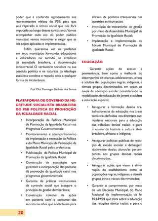 poder que é conferido legitimamente aos                   eficácia de políticas transversais nas
representantes eleitos do PSB, para que                   questões etnicorraciais.
seja reparado o atraso social que nos fora            •	 Instituição de mecanismo de gestão
imputado ao longo desses tantos anos.Vamos               por meio de Assembléia Municipal de
acompanhar cada ato do poder público                     Promoção da Igualdade Racial;
municipal, vamos incentivar e exigir que as           •	 Implantação e implementação do
leis sejam aplicadas e implementadas.                    Fórum Municipal de Promoção da
       Enfim, queremos ver os prefeitos                  Igualdade Racial.
em seus municípios formando educadores
e educadoras no sentido de erradicar,
da sociedade brasileira, a discriminação           EDUCAÇÃO
etnicorracial. O verdadeiro socialista na sua
                                                         Garantir ações de acesso e
conduta política e na natureza da ideologia
                                                   permanência, bem como a melhoria do
socialista condena e repudia toda e qualquer
                                                   desempenho de crianças, adolescentes, jovens
forma de intolerância.
                                                   e adultos das populações negras, indígenas, e
                                                   demais grupos discriminados, em todos os
          Prof. Mcs. Domingos Barbosa dos Santos
                                                   níveis da educação escolar, considerando as
                                                   modalidades de educação de jovens e adultos
PLATAFORMA DE GOVERNO DA NE­                       e educação especial;
GRITUDE SOCIALISTA BRASI­ EIRA
                        L
                                                      •	 Assegurar a formação dos/as tra­
DO PSB POLÍTICA DE PRO­ OÇÃO
                      M
                                                         balhadores/as da educação nas áreas
DA IGUALDADE RACIAL
                                                         temáticas definidas nas diretrizes cur­
   •	 Incorporação da Política Municipal                 ri­ulares nacionais para a educação
                                                           c
      de Promoção da Igualdade Racial nos                das relações étnico raciais e para
      Programas Governamentais;                          o ensino de história e cultura afro-
   •	 Monitoramento e acompanhamento                     brasileira, africana e indígena;
      da implantação e execução da Política
                                                      •	 Assegurar políticas públicas de redu­
      e do Plano Municipal de Promoção da
                                                         ção da evasão escolar e defasagem
      Igualdade Racial pelas prefeituras;
                                                         idade-série dos/as alunos/as perten­
   •	 Publicização da Política Municipal de              centes aos grupos étnicos raciais
      Promoção da Igualdade Racial.                      discriminados;
   •	 Construção de estratégias que
      garantam a incorporação das políticas           •	 Assegurar ações que visem a elimi­
      de promoção da igualdade racial nos                nação do analfabetismo entre as
      programas governamentais;                          populações negras, indígenas, e demais
                                                         grupos étnico raciais discriminados;
   •	 Garantia de práticas institucionais
      de controle social que assegure o               •	 Garantir o cumprimento, por meio
      princípio da gestão democrática;                   de um Decreto Municipal, do Plano
   •	 Construção coletiva de ações                       Nacional de implementação da lei
      em parceria com o conjunto das                     10.639/03 que trata sobre a educação
      secretarias afins que contribuam para              das relações étnico raciais e para o

 20
 