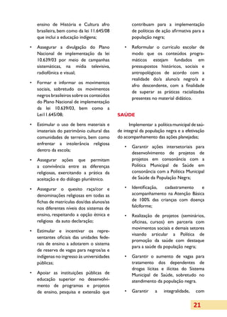 ensino de História e Cultura afro               contribuam para a implementação
   brasileira, bem como da lei 11.645/08           de políticas de ação afirmativa para a
   que inclui a educação indígena;                 população negra;

•	 Assegurar a divulgação do Plano             •	 Reformular o currículo escolar de
   Nacional de implementação da lei               modo que os conteúdos progra­
   10.639/03 por meio de campanhas                máticos estejam fundados em
   sistemáticas, na mídia televisiva,             pres­ postos históricos, sociais e
                                                       su­
   radiofônica e visual;                          antropológicos de acordo com a
                                                  realidade do/a aluno/a negro/a e
•	 Formar e informar os movimentos
                                                  afro descendente, com a finalidade
   sociais, sobretudo os movimentos
                                                  de superar as práticas racializadas
   negros brasileiros sobre os conteúdos
                                                  presentes no material didático.
   do Plano Nacional de implementação
   da lei 10.639/03, bem como a
   Lei11.645/08;                            SAÚDE

•	 Estimular o uso de bens materiais e            Implementar a política municipal de saú­
   imateriais do patrimônio cultural das    de integral da população negra e a efetivação
   comunidades de terreiro, bem como        do acompanhamento das ações planejadas;
   enfrentar a intolerância religiosa
                                               •	 Garantir ações intersetoriais para
   dentro da escola;
                                                  desenvolvimento de projetos de
•	 Assegurar ações que permitam                   projetos em consonância com a
   a convivência entre as diferenças              Política Municipal de Saúde em
   religiosas, exercitando a prática da           consonância com a Política Municipal
   aceitação e do diálogo pluriétnico.            de Saúde da População Negra;

•	 Assegurar o quesito raça/cor e              •	 Identificação, cadastramento   e
   denominações religiosas em todas as            acompanhamento na Atenção Básica
   fichas de matrículas dos/das alunos/as         de 100% das crianças com doença
   nos diferentes níveis dos sistemas de          falciforme;
   ensino, respeitando a opção étnica e        •	 Realização de projetos (seminários,
   religiosa da auto declaração;                  oficinas, cursos) em parceria com
                                                  movimentos sociais e demais setores
•	 Estimular e incentivar os repre­
                                                  visando articular a Política de
   sentantes oficiais das unidades fede­
                                                  promoção da saúde com destaque
   rais de ensino a adotarem o sistema
                                                  para a saúde da população negra;
   de reserva de vagas para negros/as e
   indígenas no ingresso às universidades      •	 Garantir o aumento de vagas para
   públicas;                                      tratamento dos dependentes de
                                                  drogas lícitas e ilícitas do Sistema
•	 Apoiar as instituições públicas de             Municipal de Saúde, sobretudo no
   educação superior no desenvolvi­               atendimento da população negra.
   mento de programas e projetos
   de ensino, pesquisa e extensão que          •	 Garantir     a    integralidade,   com


                                                                                     21
 