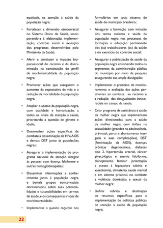 equidade, na atenção à saúde da           formulários em todo sistema de
     população negra;                          saúde do município brasileiro;

 •	 Fortalecer a dimensão etnicorracial     •	 Assegurar a formação com inclusão
    no Sistema Único de Saúde, in­or­
                                   c           dos temas racismo e saúde da
    porando-a à elaboração, implemen­          população negra nos processos de
    tação, controle social e avaliação         formação e educação permanente
    dos programas desenvolvidos pelo           dos (as) trabalhadores (as) da saúde
    Ministério da Saúde;                       e no exercício do controle social;

 •	 Aferir e combater o impacto bio­        •	 Assegurar a publicização da saúde da
    psicossocial do racismo e da discri­       população negra envolvendo todos os
    minação na constituição do perfil          segmentos da administração pública
    de morbimortalidade da população           do município por meio de pesquisa
    negra;                                     assegurando sua ampla divulgação;

 •	 Promover ações que assegurem o          •	 Implementar o processo de monito­
    aumento da expectativa de vida e a         ramento e avaliação das ações per­
    redução da mortalidade da população        tinentes ao combate ao racismo e
    negra;                                     a redução das desigualdades étnico-
                                               raciais no campo da saúde;
 •	 Ampliar o acesso da população negra,
    com qualidade e humanização, a          •	 Criar programa de assistência à saúde
    todos os níveis de atenção à saúde,        da mulher negra que implementem
    priorizando a questão de gênero e          ações direcionadas para a saúde
    idade;                                     da mulher negra, com ênfase na
                                               sexualidade (gravidez na adolescência,
 •	 Desenvolver ações específicas de
                                               pré-natal, parto e abortamento inse­
    combate à disseminação de HIV/AIDS
                                               guro e suas complicações), DST
    e demais DST junto às populações
                                               (fe­mi­nização da AIDS), doenças
    negras;
                                               crônicas degenerativas, diabetes
 •	 Assegurar a implementação do pro­          tipo 2, hipertensão arterial, câncer
    gra­ a nacional de atenção integral
       m                                       ginecológico e anemia falciforme,
    às pessoas com doença falciforme e         planejamento familiar (orientação
    outras hemoglobinopatias;                  e acesso à laqueadura tubária e
                                               vasectomia), climatério, saúde mental
 •	 Disseminar informações e conhe­            e em sistema prisional, no combate
    cimento junto à população negra,           a violência doméstica e sexual da
    e demais grupos etnicorraciais             mulher negra;
    discriminados, sobre suas potencia­
    lidades e suscetibilidades em termos    •	 Definir  rubrica  e      destinação
    de saúde, e os conseqüentes riscos de      de recursos específicos para a
    morbimortalidade;                          implementação de políticas públicas
                                               de atenção à saúde da população
 •	 Implementar o quesito raça/cor nos         negra;


22
 