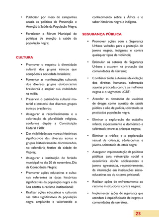 •	 Publicizar por meio de campanhas              conhecimento sobre a África e o
     anuais as políticas de Prevenção e            saber histórico negro e indígena.
     Atenção à Saúde da População Negra;

  •	 Fortalecer o Fórum Municipal de          SEGURANÇA PÚBLICA
     políticas de atenção à saúde da
                                                •	 Promover ações com a Segurança
     população negra;
                                                   Urbana voltadas para a proteção de
                                                   jovens negros, indígenas e contra
                                                   quaisquer tipos de violência;
CULTURA
                                                •	 Estimular os setores da Segurança
  •	 Promover o respeito à diversidade
                                                   Urbana a atuarem na proteção das
     cultural dos grupos étnicos que
                                                   comunidades de terreiro;
     compõem a sociedade brasileira;
  •	 Fomentar as manifestações culturais        •	 Combater todas as formas de violação
     dos diversos grupos etnicorraciais            dos direitos humanos, sobretudo
     brasileiros e ampliar sua visibilidade        aquelas praticadas contra as mulheres
                                                   negras e o segmento LGBT;
     na mídia;
  •	 Preservar o patrimônio cultural ma­        •	 Atender as demandas de usuários
     terial e imaterial dos diversos grupos        de drogas como questão de saúde
     étnicos brasileiros;                          pública e não de polícia, sobretudo as
  •	 Assegurar o reconhecimento e a                praticadas população negra;
     valorização da pluralidade religiosa,      •	 Eliminar a exploração do trabalho
     conforme dispõe a Constituição                infantil, especialmente o doméstico e
     Federal 1988;                                 sobretudo entre as crianças negras;
  •	 Dar visibilidade aos marcos históricos
                                                •	 Eliminar o tráfico e a exploração
     significativos das diversas etnias e
                                                   sexual de crianças, adolescentes e
     grupos historicamente discriminados,
                                                   jovens, sobretudo da etnia negra;
     no calendário festivo da cidade de
     Vitória;                                   •	 Assegurar implementação de políticas
  •	 Assegurar a instituição do feriado            públicas para reinserção social e
     municipal no dia 20 de novembro, Dia          econômica dos/as adolescentes e
                                                   jovens egressos/as, respectivamente,
     da Consciência Negra;
                                                   da internação em instituições sócio-
  •	 Promover ações educativas e cultu­
                                                   educativas ou do sistema prisional;
     rais referentes às datas históricas
     significativas da população negra e da     •	 Realizar ações de enfrentamento ao
     luta contra o racismo institucional;          racismo institucional contra negros;
  •	 Realizar ações educativas e culturais      •	 Implementar ações de segurança que
     nas datas significativas da população         atendam à especificidade de negros e
     negra ampliando e valorizando o               comunidades de terreiros.


                                                                                   23
 