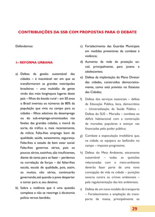 CONTRIBUIÇÕES DA SSB COM PROPOSTAS PARA O DEBATE


Defendemos:                                       c)	 Fortalecimento das Guardas Municipais
                                                      em medidas preventivas de combate à
                                                      violência;
1– REFORMA URBANA                                 d)	 Aumento da rede de proteção so­
                                                      cial, principalmente, para jovens e
                                                      adolescentes;
a)	 Defesa da gestão sustentável das
    cidades – é inaceitável ver em que se         e)	 Defesa da implantação do Plano Diretor
    transformaram as grandes metrópoles               das cidades, construídos democratica­
    brasileiras – uma multidão de gente               mente, como está previsto no Estatuto
    vindo dos mais longínquos lugares deste           das Cidades;
    país – filhos do êxodo rural – em 50 anos     f)	 Defesa dos serviços essenciais – defesa
    o Brasil inverteu os números de 80% da            da Educação Pública, laica, democrática
    população que vivia no campo para as              – Universalização da Saúde Pública –
    cidades - filhos adotivos do desemprego           Defesa do SUS – Moradia – combate ao
    ou do sub-emprego-amontoados nas                  déficit habitacional com a construção
    favelas das grandes cidades, a mercê da           de moradias populares e avançar nas
    sorte, do tráfico e, mais recentemente,           financiadas pelo poder público;
    da milícia. Falta-lhes emprego bom de
                                                  g)	 Combate a expeculação imobiliária que,
    qualidade, saúde, saneamento, segurança.
                                                      na cidade, se equipara ao latifúndio no
    Falta-lhes o estado de bem estar social.
                                                      campo – imposto progressive;
    Falta-lhes governos sérios, pois os
    poucos sérios, sozinhos, são insuficientes,   h)	 Defesa do Meio Ambiente, eticamente
   diante de tanto para se fazer – perdemos           sustentável – todas as questões
   na correlação de forças – daí faltar-lhes          relacionadas com o meio-ambiente
   escola, escola de qualidade, pois, assim,          deverão fazer parte de uma nova
   os muitos, não sérios, continuarão                 concepção de vida na cidade – punições
   governando, até quando o povo despertar            severas contra os crimes ambientais –
   e tomar para si, seu destino;                      pela regulamentação das leis ambientais;
b)	 Sobra a violência que é uma questão           i)	 Defesa de um novo modelo de transporte
    complexa e não se restringe à dicotomia           – Fortalecimento e ampliação do trans­
    polícia versos bandido;                           porte de massa, principalmente os


                                                                                        29
 