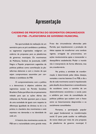 Apresentação
  CADERNO DE PROPOSTAS DO SEGMENTOS ORGANIZADOS
     DO PSB – PLATAFORMA DE GOVERNO MUNICIPAL


       Na oportunidade da realização de um      Fruto das circunstâncias oferecidas pelo
seminário para os pré candidatos a prefeitos,   Partido, que impulsionaram a produção de
os segmentos organizados redigiram um           ideias capazes de transformar uma conduta
caderno de propostas para as plataformas        vigente, arraigada de preconceitos, em
de governos municipais. Os movimentos           ações revolucionárias aptas a transcender o
de Mulheres, Sindical, da Juventude, LGBT,      desequilíbrio estabelecido. Mudar o mundo
Negro e Popular prepararam sugestões de         não é interpretá-lo de forma diferente, mas
po­í­icas públicas como contribuição às pla­
  lt                                            sim, transformá-lo.
taformas eleitorais e com o intuito de que             Na prática, a atividade de transfor­
sejam compromissos assumidos por can­           mação é determinada pelas ideias, desejos,
didatas e candidatos do PSB.                    vontades e teorias latentes. E no PSB, o dia a
       O comprometimento com a política         dia de cada movimento social é impulsionado
e a democracia é objetivo unânime dos           pelo desafio de se disseminar o entendimento
segmentos sociais do Partido Socialista         do socialismo como o caminho de um
Brasileiro.Todos partilham de um pensamento     desenvolvimento econômico e social, justo
voltado para que as ações diárias dos           e solidário por meio da consolidação de
militantes do Partido apontem para a busca      políticas públicas que acabem com o fosso
de uma sociedade de iguais com respeito às      entre os historicamente desprovidos e os
diferenças. Igualdade de direitos na lei e na   socialmente consolidados.
prática é a bandeira dos movimentos e está             Portanto, a     participação   popular
expressa nas demandas e na identidade de        tem papel fundamental na transformação
cada um.                                        social. O povo pode auxiliar na edificação
       A história dos movimentos sociais do     de novos ideais por meio de uma proposta
PSB tem a racionalidade como grande meta.       de plataforma de governo municipal. E
 